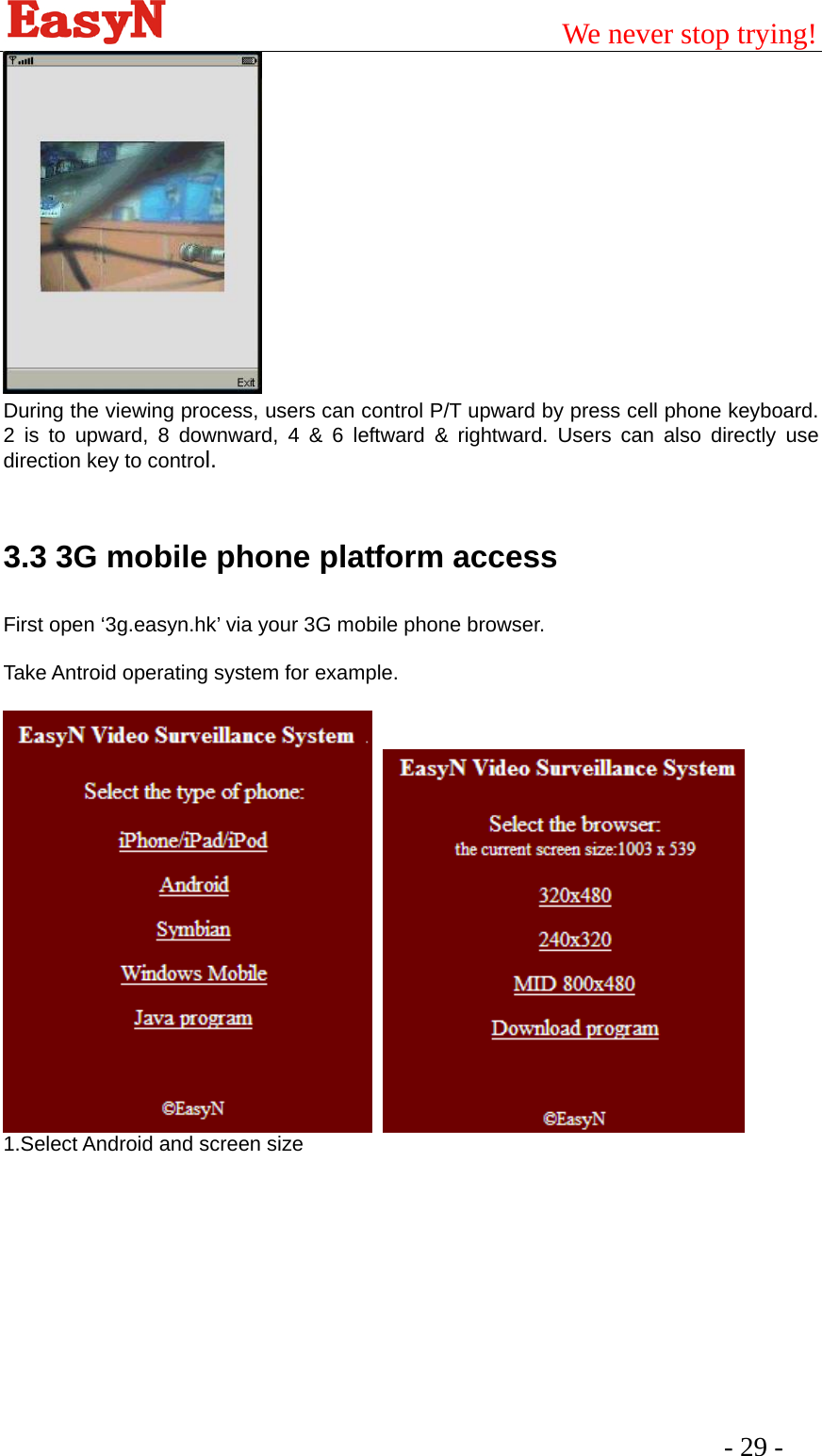                                         We never stop trying!  - 29 -      During the viewing process, users can control P/T upward by press cell phone keyboard. 2 is to upward, 8 downward, 4 &amp; 6 leftward &amp; rightward. Users can also directly use direction key to control.  3.3 3G mobile phone platform access First open ‘3g.easyn.hk’ via your 3G mobile phone browser.  Take Antroid operating system for example.     1.Select Android and screen size 