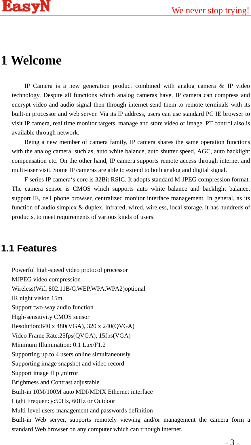                                         We never stop trying!  - 3 -    1 Welcome IP Camera is a new generation product combined with analog camera &amp; IP video technology. Despite all functions which analog cameras have, IP camera can compress and encrypt video and audio signal then through internet send them to remote terminals with its built-in processor and web server. Via its IP address, users can use standard PC IE browser to visit IP camera, real time monitor targets, manage and store video or image. PT control also is available through network.   Being a new member of camera family, IP camera shares the same operation functions with the analog camera, such as, auto white balance, auto shutter speed, AGC, auto backlight compensation etc. On the other hand, IP camera supports remote access through internet and multi-user visit. Some IP cameras are able to extend to both analog and digital signal. F series IP camera‘s core is 32Bit RSIC. It adopts standard M-JPEG compression format. The camera sensor is CMOS which supports auto white balance and backlight balance, support IE, cell phone browser, centralized monitor interface management. In general, as its function of audio simplex &amp; duplex, infrared, wired, wireless, local storage, it has hundreds of products, to meet requirements of various kinds of users.    1.1 Features Powerful high-speed video protocol processor   MJPEG video compression Wireless(Wifi 802.11B/G,WEP,WPA,WPA2)optional IR night vision 15m Support two-way audio function High-sensitivity CMOS sensor Resolution:640 x 480(VGA), 320 x 240(QVGA)   Video Frame Rate:25fps(QVGA), 15fps(VGA)   Minimum Illumination: 0.1 Lux/F1.2 Supporting up to 4 users online simultaneously Supporting image snapshot and video record Support image flip ,mirror Brightness and Contrast adjustable Built-in 10M/100M auto MDI/MDIX Ethernet interface   Light Frequency:50Hz, 60Hz or Outdoor   Multi-level users management and passwords definition   Built-in Web server, supports remotely viewing and/or management the camera form a standard Web browser on any computer which can trhough internet.   