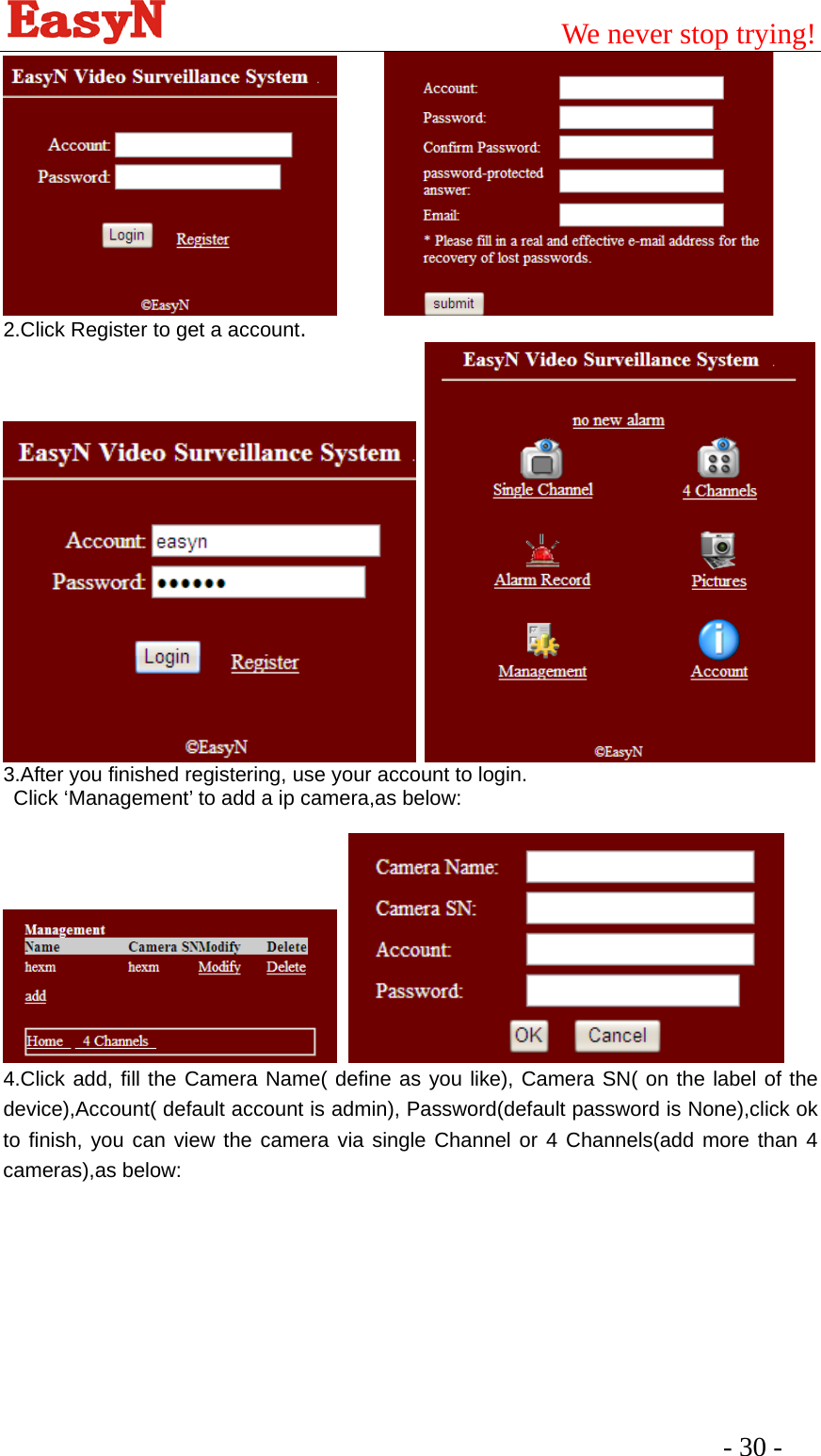                                         We never stop trying!  - 30 -         2.Click Register to get a account.    3.After you finished registering, use your account to login. Click ‘Management’ to add a ip camera,as below:     4.Click add, fill the Camera Name( define as you like), Camera SN( on the label of the device),Account( default account is admin), Password(default password is None),click ok to finish, you can view the camera via single Channel or 4 Channels(add more than 4 cameras),as below:        