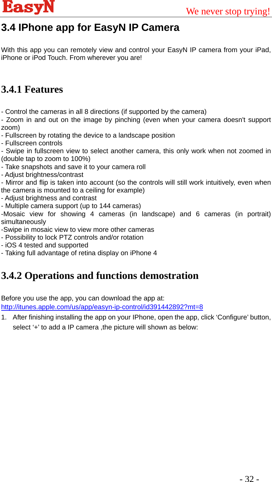                                         We never stop trying!  - 32 -   3.4 IPhone app for EasyN IP Camera With this app you can remotely view and control your EasyN IP camera from your iPad, iPhone or iPod Touch. From wherever you are!  3.4.1 Features   - Control the cameras in all 8 directions (if supported by the camera) - Zoom in and out on the image by pinching (even when your camera doesn&apos;t support zoom) - Fullscreen by rotating the device to a landscape position   - Fullscreen controls - Swipe in fullscreen view to select another camera, this only work when not zoomed in (double tap to zoom to 100%)   - Take snapshots and save it to your camera roll   - Adjust brightness/contrast   - Mirror and flip is taken into account (so the controls will still work intuitively, even when the camera is mounted to a ceiling for example)   - Adjust brightness and contrast   - Multiple camera support (up to 144 cameras) -Mosaic view for showing 4 cameras (in landscape) and 6 cameras (in portrait) simultaneously -Swipe in mosaic view to view more other cameras   - Possibility to lock PTZ controls and/or rotation   - iOS 4 tested and supported   - Taking full advantage of retina display on iPhone 4 3.4.2 Operations and functions demostration Before you use the app, you can download the app at: http://itunes.apple.com/us/app/easyn-ip-control/id391442892?mt=8 1.  After finishing installing the app on your IPhone, open the app, click ‘Configure’ button, select ‘+’ to add a IP camera ,the picture will shown as below: 