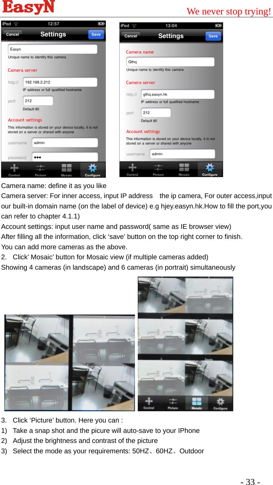                                         We never stop trying!  - 33 -         Camera name: define it as you like Camera server: For inner access, input IP address    the ip camera, For outer access,input our built-in domain name (on the label of device) e.g hjey.easyn.hk.How to fill the port,you can refer to chapter 4.1.1) Account settings: input user name and password( same as IE browser view) After filling all the information, click ‘save’ button on the top right corner to finish. You can add more cameras as the above. 2.  Click’ Mosaic’ button for Mosaic view (if multiple cameras added) Showing 4 cameras (in landscape) and 6 cameras (in portrait) simultaneously    3.  Click ‘Picture’ button. Here you can : 1)  Take a snap shot and the picure will auto-save to your IPhone 2)  Adjust the brightness and contrast of the picture 3)  Select the mode as your requirements: 50HZ、60HZ、Outdoor 