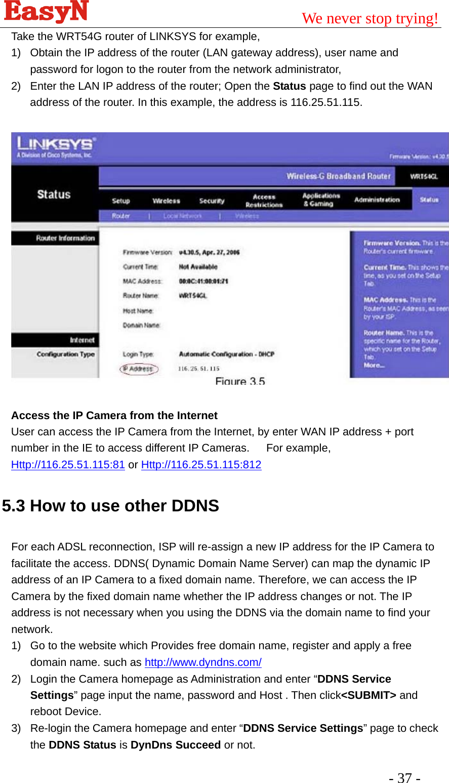                                         We never stop trying!  - 37 -   Take the WRT54G router of LINKSYS for example, 1)  Obtain the IP address of the router (LAN gateway address), user name and password for logon to the router from the network administrator, 2)  Enter the LAN IP address of the router; Open the Status page to find out the WAN address of the router. In this example, the address is 116.25.51.115.    Access the IP Camera from the Internet User can access the IP Camera from the Internet, by enter WAN IP address + port number in the IE to access different IP Cameras.      For example, Http://116.25.51.115:81 or Http://116.25.51.115:812    5.3 How to use other DDNS  For each ADSL reconnection, ISP will re-assign a new IP address for the IP Camera to facilitate the access. DDNS( Dynamic Domain Name Server) can map the dynamic IP address of an IP Camera to a fixed domain name. Therefore, we can access the IP Camera by the fixed domain name whether the IP address changes or not. The IP address is not necessary when you using the DDNS via the domain name to find your network. 1)  Go to the website which Provides free domain name, register and apply a free domain name. such as http://www.dyndns.com/  2)  Login the Camera homepage as Administration and enter “DDNS Service Settings” page input the name, password and Host . Then click&lt;SUBMIT&gt; and reboot Device. 3)  Re-login the Camera homepage and enter “DDNS Service Settings” page to check the DDNS Status is DynDns Succeed or not. 