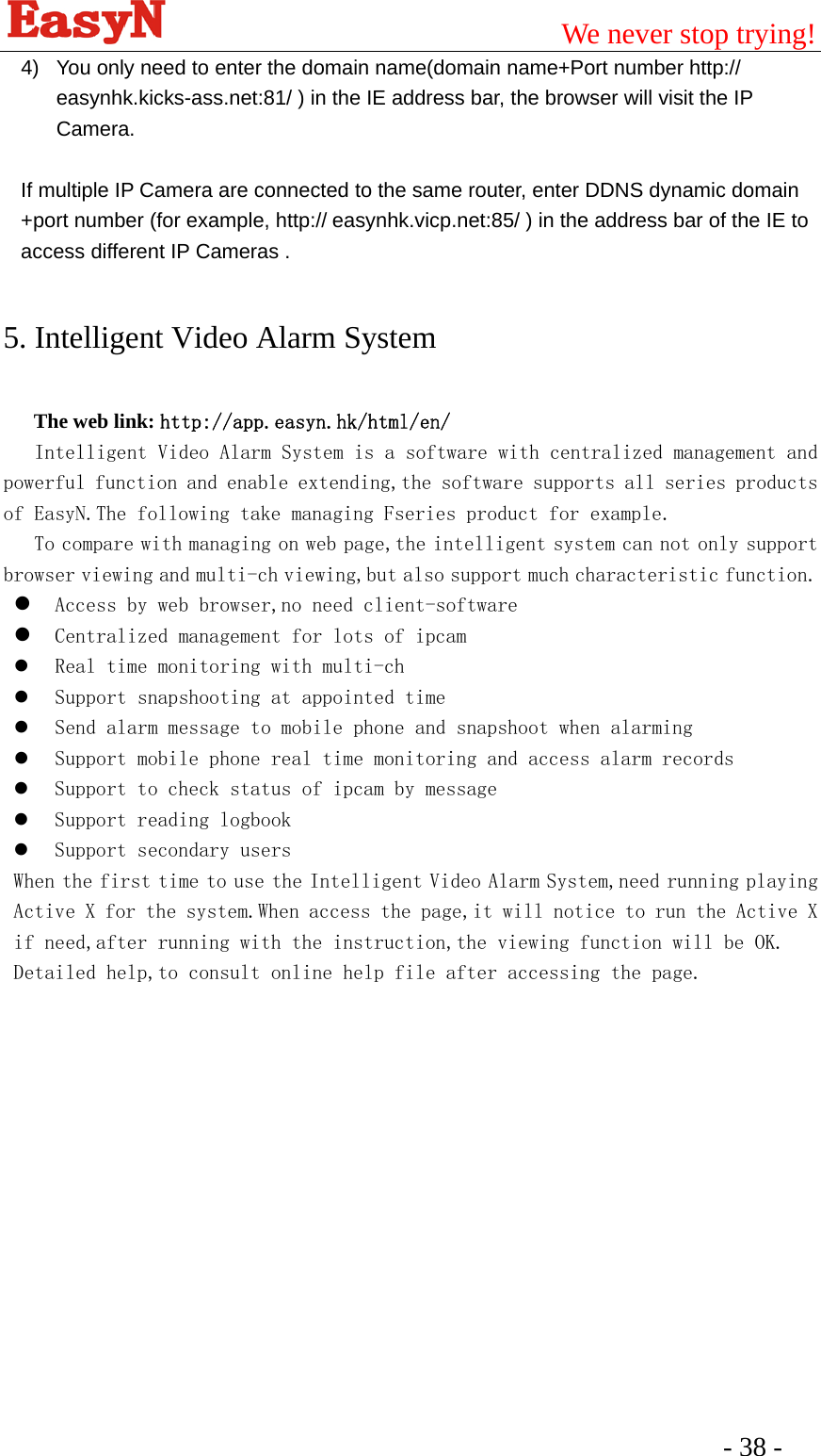                                         We never stop trying!  - 38 -   4)  You only need to enter the domain name(domain name+Port number http:// easynhk.kicks-ass.net:81/ ) in the IE address bar, the browser will visit the IP Camera.   If multiple IP Camera are connected to the same router, enter DDNS dynamic domain +port number (for example, http:// easynhk.vicp.net:85/ ) in the address bar of the IE to access different IP Cameras . 5. Intelligent Video Alarm System The web link: http://app.easyn.hk/html/en/     Intelligent Video Alarm System is a software with centralized management and powerful function and enable extending,the software supports all series products of EasyN.The following take managing Fseries product for example.    To compare with managing on web page,the intelligent system can not only support browser viewing and multi-ch viewing,but also support much characteristic function. z Access by web browser,no need client-software z Centralized management for lots of ipcam z Real time monitoring with multi-ch z Support snapshooting at appointed time z Send alarm message to mobile phone and snapshoot when alarming z Support mobile phone real time monitoring and access alarm records z Support to check status of ipcam by message z Support reading logbook z Support secondary users When the first time to use the Intelligent Video Alarm System,need running playing Active X for the system.When access the page,it will notice to run the Active X if need,after running with the instruction,the viewing function will be OK. Detailed help,to consult online help file after accessing the page.  