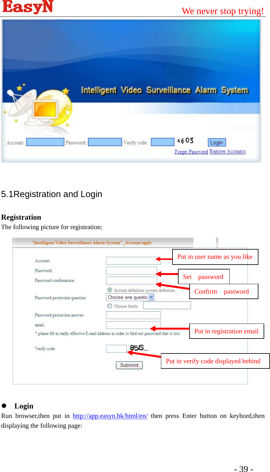                                         We never stop trying!  - 39 -     5.1Registration and Login Registration The following picture for registration:    z Login Run browser,then put in http://app.easyn.hk/html/en/ then press Enter button on keybord,then displaying the following page: Put in user name as you like Set  password Confirm  password Put in registration emailPut in verify code displayed behind 