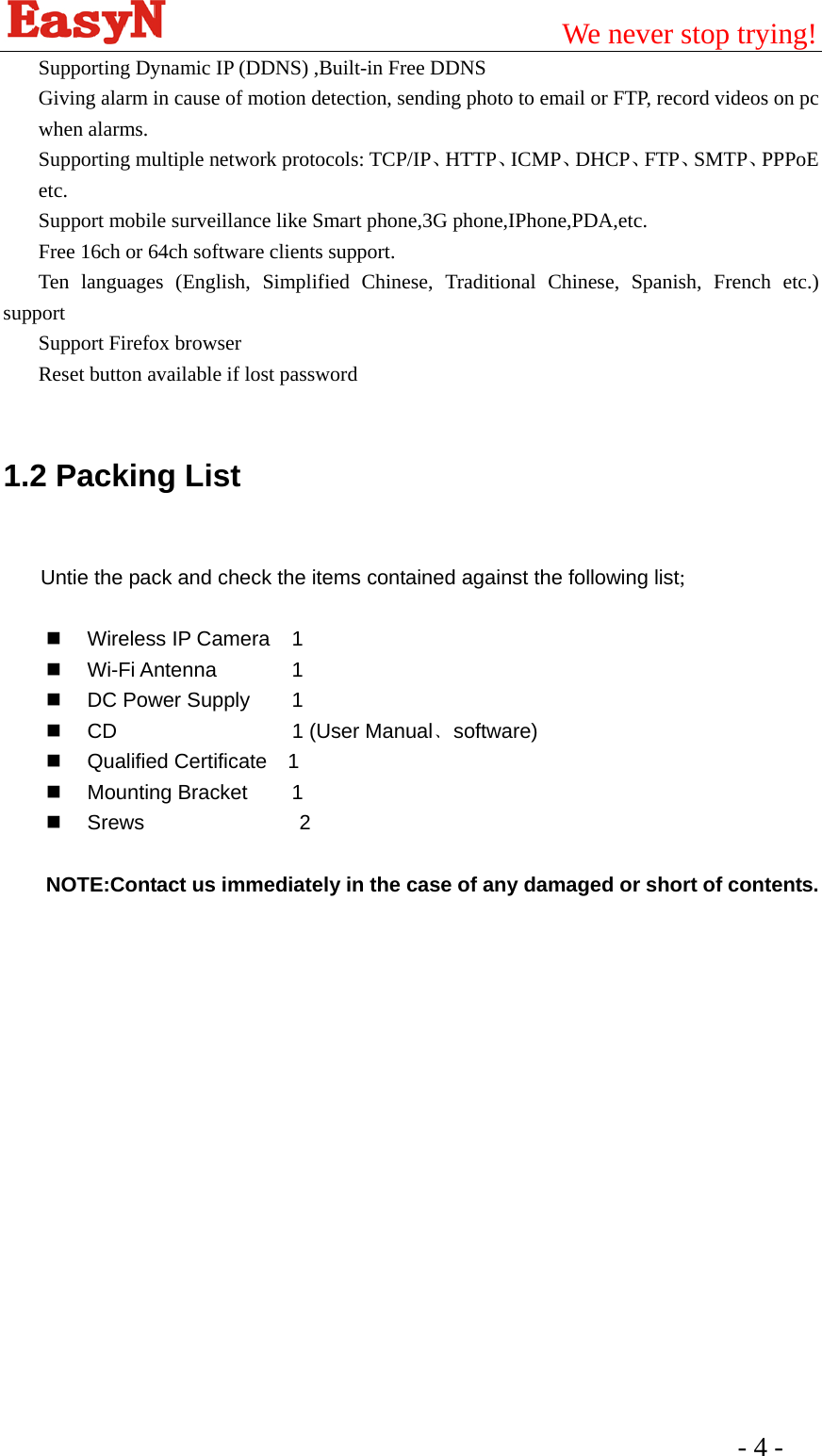                                         We never stop trying!  - 4 -   Supporting Dynamic IP (DDNS) ,Built-in Free DDNS Giving alarm in cause of motion detection, sending photo to email or FTP, record videos on pc when alarms.   Supporting multiple network protocols: TCP/IP、HTTP、ICMP、DHCP、FTP、SMTP、PPPoE etc. Support mobile surveillance like Smart phone,3G phone,IPhone,PDA,etc. Free 16ch or 64ch software clients support. Ten languages (English, Simplified Chinese, Traditional Chinese, Spanish, French etc.) support Support Firefox browser Reset button available if lost password  1.2 Packing List  Untie the pack and check the items contained against the following list;   Wireless IP Camera 1  Wi-Fi Antenna    1   DC Power Supply   1    CD     1 (User Manual﹑software)   Qualified Certificate  1  Mounting Bracket   1   Srews               2  NOTE:Contact us immediately in the case of any damaged or short of contents.  