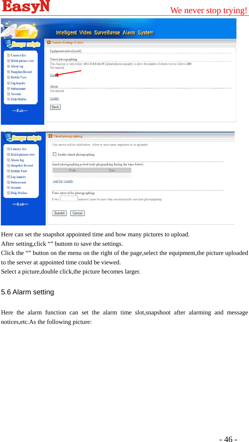                                         We never stop trying!  - 46 -     Here can set the snapshot appointed time and how many pictures to upload. After setting,click “” buttom to save the settings. Click the “” button on the menu on the right of the page,select the equipment,the picture uploaded to the server at appointed time could be viewed. Select a picture,double click,the picture becomes larger. 5.6 Alarm setting Here the alarm function can set the alarm time slot,snapshoot after alarming and message notices,etc.As the following picture: 
