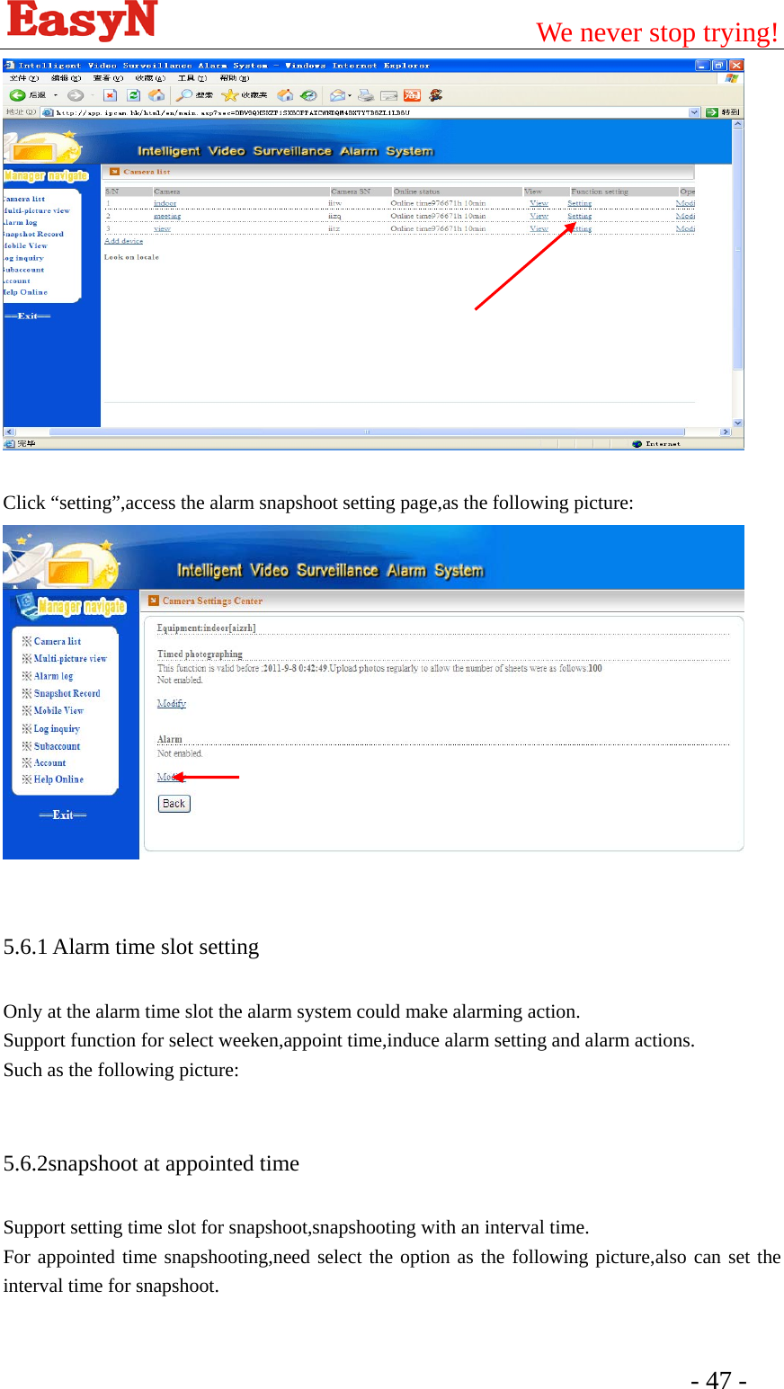                                         We never stop trying!  - 47 -     Click “setting”,access the alarm snapshoot setting page,as the following picture:   5.6.1 Alarm time slot setting Only at the alarm time slot the alarm system could make alarming action. Support function for select weeken,appoint time,induce alarm setting and alarm actions. Such as the following picture:  5.6.2snapshoot at appointed time Support setting time slot for snapshoot,snapshooting with an interval time. For appointed time snapshooting,need select the option as the following picture,also can set the interval time for snapshoot.  