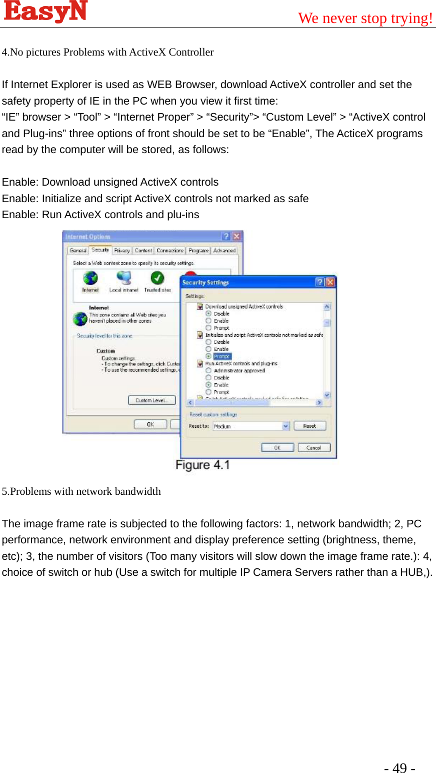                                         We never stop trying!  - 49 -    4.No pictures Problems with ActiveX Controller  If Internet Explorer is used as WEB Browser, download ActiveX controller and set the safety property of IE in the PC when you view it first time: “IE” browser &gt; “Tool” &gt; “Internet Proper” &gt; “Security”&gt; “Custom Level” &gt; “ActiveX control and Plug-ins” three options of front should be set to be “Enable”, The ActiceX programs read by the computer will be stored, as follows:  Enable: Download unsigned ActiveX controls   Enable: Initialize and script ActiveX controls not marked as safe Enable: Run ActiveX controls and plu-ins              5.Problems with network bandwidth  The image frame rate is subjected to the following factors: 1, network bandwidth; 2, PC performance, network environment and display preference setting (brightness, theme, etc); 3, the number of visitors (Too many visitors will slow down the image frame rate.): 4, choice of switch or hub (Use a switch for multiple IP Camera Servers rather than a HUB,). 