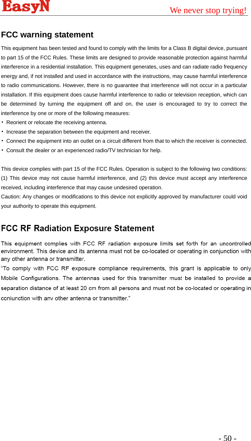                                         We never stop trying!  - 50 -    FCC warning statement This equipment has been tested and found to comply with the limits for a Class B digital device, pursuant to part 15 of the FCC Rules. These limits are designed to provide reasonable protection against harmful interference in a residential installation. This equipment generates, uses and can radiate radio frequency energy and, if not installed and used in accordance with the instructions, may cause harmful interference to radio communications. However, there is no guarantee that interference will not occur in a particular installation. If this equipment does cause harmful interference to radio or television reception, which can be determined by turning the equipment off and on, the user is encouraged to try to correct the interference by one or more of the following measures: •  Reorient or relocate the receiving antenna. •  Increase the separation between the equipment and receiver. •  Connect the equipment into an outlet on a circuit different from that to which the receiver is connected. •  Consult the dealer or an experienced radio/TV technician for help.  This device complies with part 15 of the FCC Rules. Operation is subject to the following two conditions: (1) This device may not cause harmful interference, and (2) this device must accept any interference received, including interference that may cause undesired operation. Caution: Any changes or modiﬁcations to this device not explicitly approved by manufacturer could void your authority to operate this equipment.   