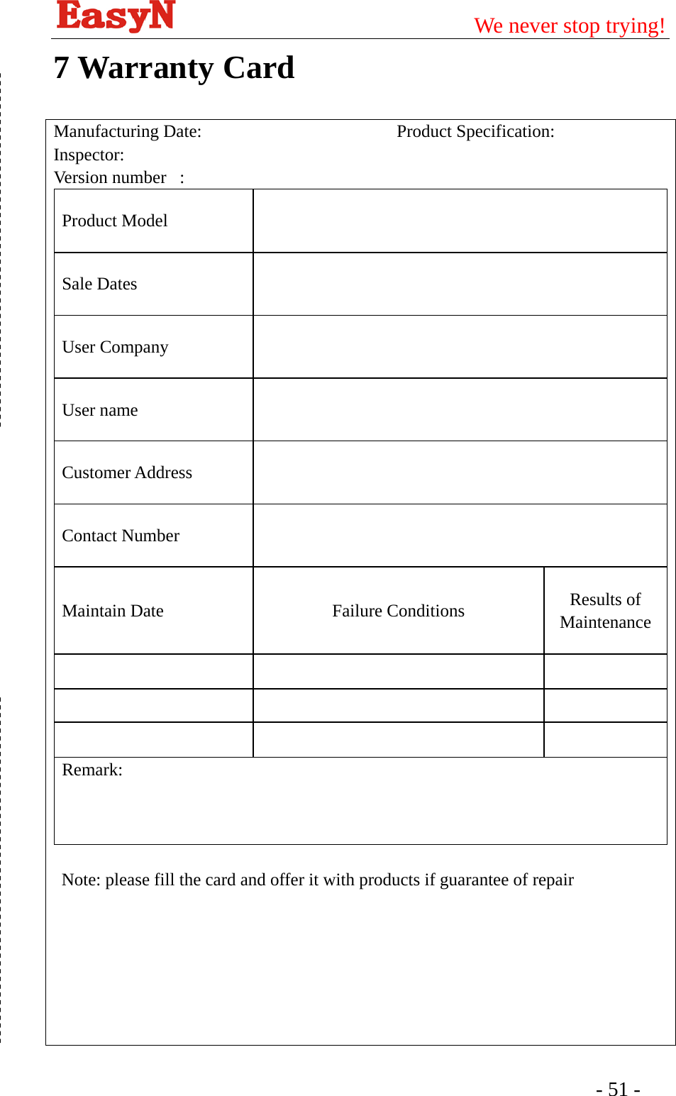                                         We never stop trying!  - 51 -   7 Warranty Card Manufacturing Date:                      Product Specification:  Inspector:  Version number   :   Product Model Sale Dates   User Company   User name   Customer Address    Contact Number   Maintain Date  Failure Conditions  Results of Maintenance             Remark:    Note: please fill the card and offer it with products if guarantee of repair      