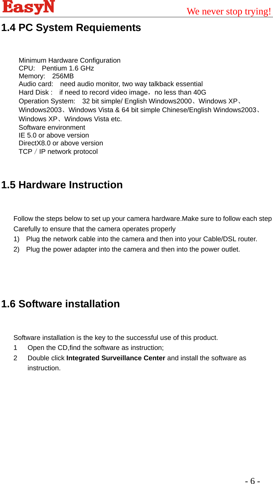                                         We never stop trying!  - 6 -   1.4 PC System Requiements  Minimum Hardware Configuration CPU:  Pentium 1.6 GHz Memory:  256MB Audio card:    need audio monitor, two way talkback essential   Hard Disk :    if need to record video image，no less than 40G Operation System:    32 bit simple/ English Windows2000、Windows XP、Windows2003、Windows Vista &amp; 64 bit simple Chinese/English Windows2003、Windows XP、Windows Vista etc.   Software environment   IE 5.0 or above version   DirectX8.0 or above version   TCP／IP network protocol  1.5 Hardware Instruction  Follow the steps below to set up your camera hardware.Make sure to follow each step Carefully to ensure that the camera operates properly 1)  Plug the network cable into the camera and then into your Cable/DSL router. 2)  Plug the power adapter into the camera and then into the power outlet.    1.6 Software installation  Software installation is the key to the successful use of this product. 1  Open the CD,find the software as instruction; 2 Double click Integrated Surveillance Center and install the software as instruction. 