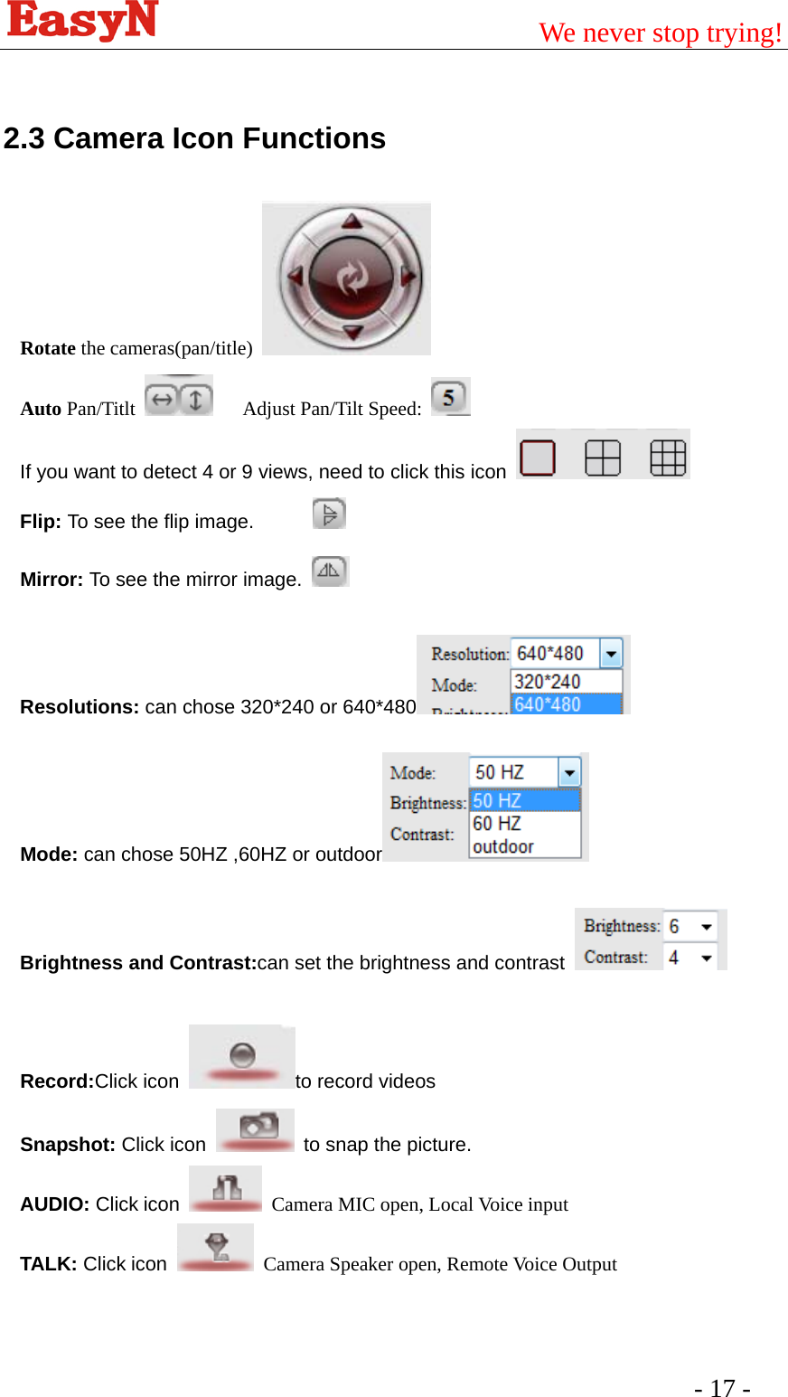                                         We never stop trying!  - 17 -    2.3 Camera Icon Functions Rotate the cameras(pan/title)     Auto Pan/Titlt     Adjust Pan/Tilt Speed:   If you want to detect 4 or 9 views, need to click this icon   Flip: To see the flip image.             Mirror: To see the mirror image.    Resolutions: can chose 320*240 or 640*480   Mode: can chose 50HZ ,60HZ or outdoor   Brightness and Contrast:can set the brightness and contrast    Record:Click icon  to record videos Snapshot: Click icon    to snap the picture. AUDIO: Click icon   Camera MIC open, Local Voice input TALK: Click icon   Camera Speaker open, Remote Voice Output   