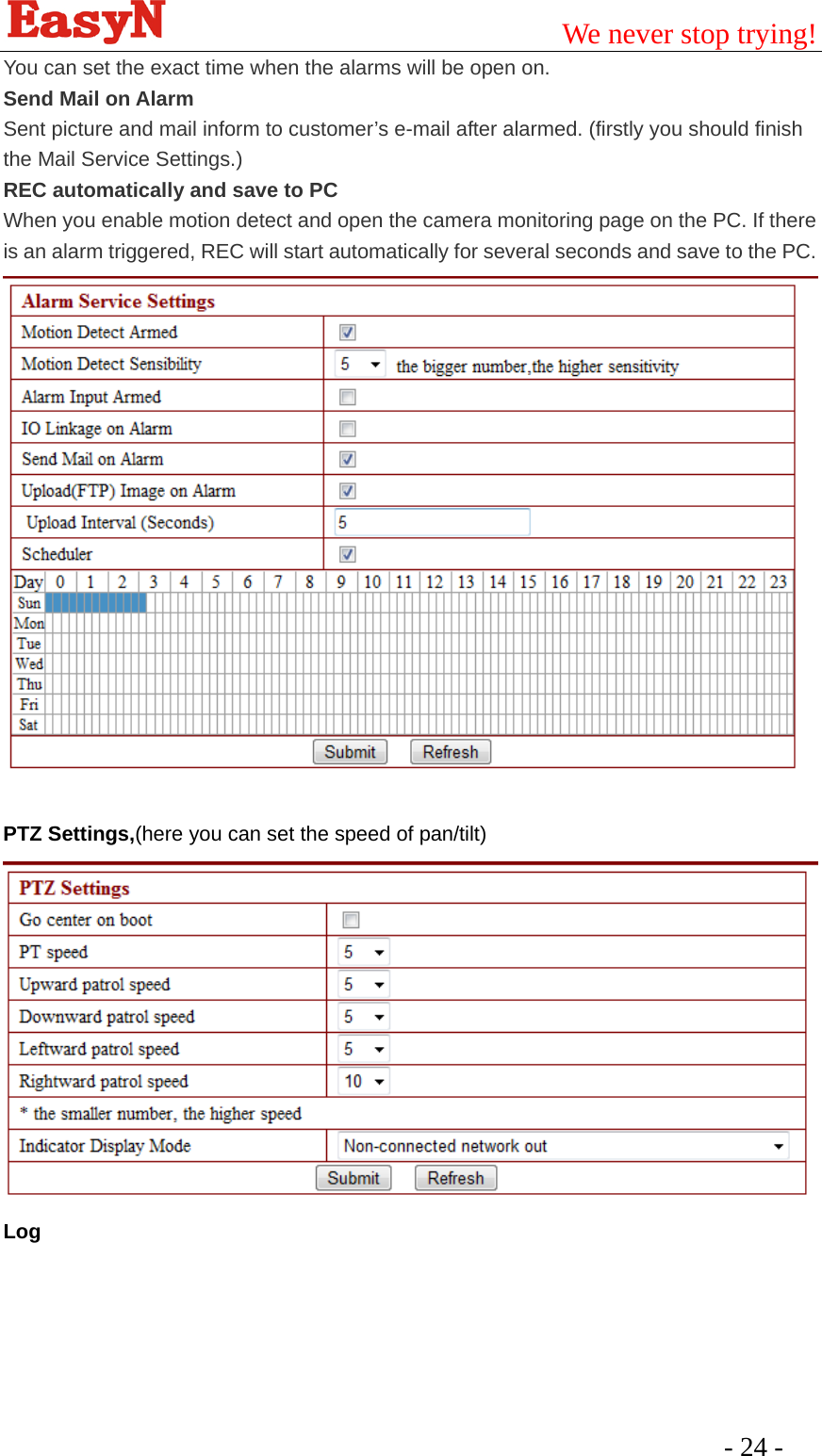                                         We never stop trying!  - 24 -   You can set the exact time when the alarms will be open on.   Send Mail on Alarm Sent picture and mail inform to customer’s e-mail after alarmed. (firstly you should finish the Mail Service Settings.) REC automatically and save to PC When you enable motion detect and open the camera monitoring page on the PC. If there is an alarm triggered, REC will start automatically for several seconds and save to the PC.      PTZ Settings,(here you can set the speed of pan/tilt) Log 