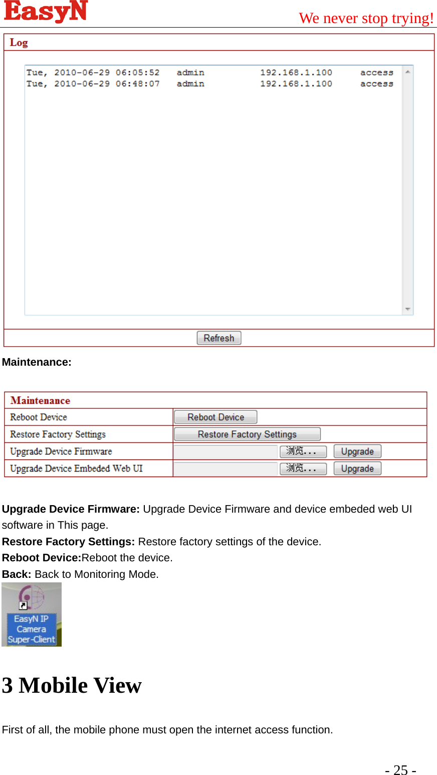                                         We never stop trying!  - 25 -   Maintenance:   Upgrade Device Firmware: Upgrade Device Firmware and device embeded web UI software in This page. Restore Factory Settings: Restore factory settings of the device. Reboot Device:Reboot the device. Back: Back to Monitoring Mode.  3 Mobile View First of all, the mobile phone must open the internet access function.   