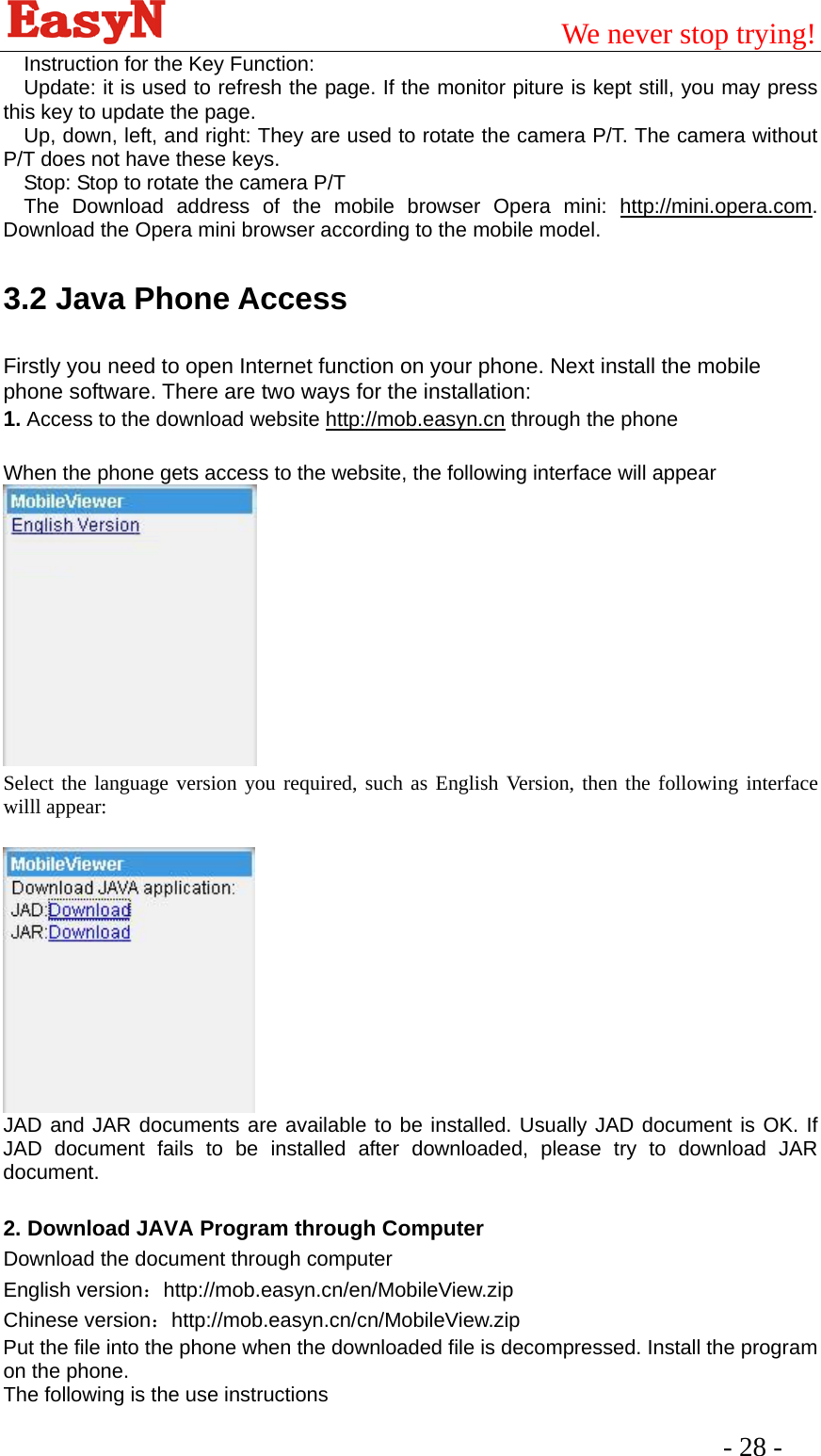                                         We never stop trying!  - 28 -   Instruction for the Key Function: Update: it is used to refresh the page. If the monitor piture is kept still, you may press this key to update the page. Up, down, left, and right: They are used to rotate the camera P/T. The camera without P/T does not have these keys. Stop: Stop to rotate the camera P/T The Download address of the mobile browser Opera mini: http://mini.opera.com. Download the Opera mini browser according to the mobile model. 3.2 Java Phone Access Firstly you need to open Internet function on your phone. Next install the mobile phone software. There are two ways for the installation: 1. Access to the download website http://mob.easyn.cn through the phone     When the phone gets access to the website, the following interface will appear   Select the language version you required, such as English Version, then the following interface willl appear:      JAD and JAR documents are available to be installed. Usually JAD document is OK. If JAD document fails to be installed after downloaded, please try to download JAR document.  2. Download JAVA Program through Computer Download the document through computer English version：http://mob.easyn.cn/en/MobileView.zip  Chinese version：http://mob.easyn.cn/cn/MobileView.zip  Put the file into the phone when the downloaded file is decompressed. Install the program on the phone. The following is the use instructions 