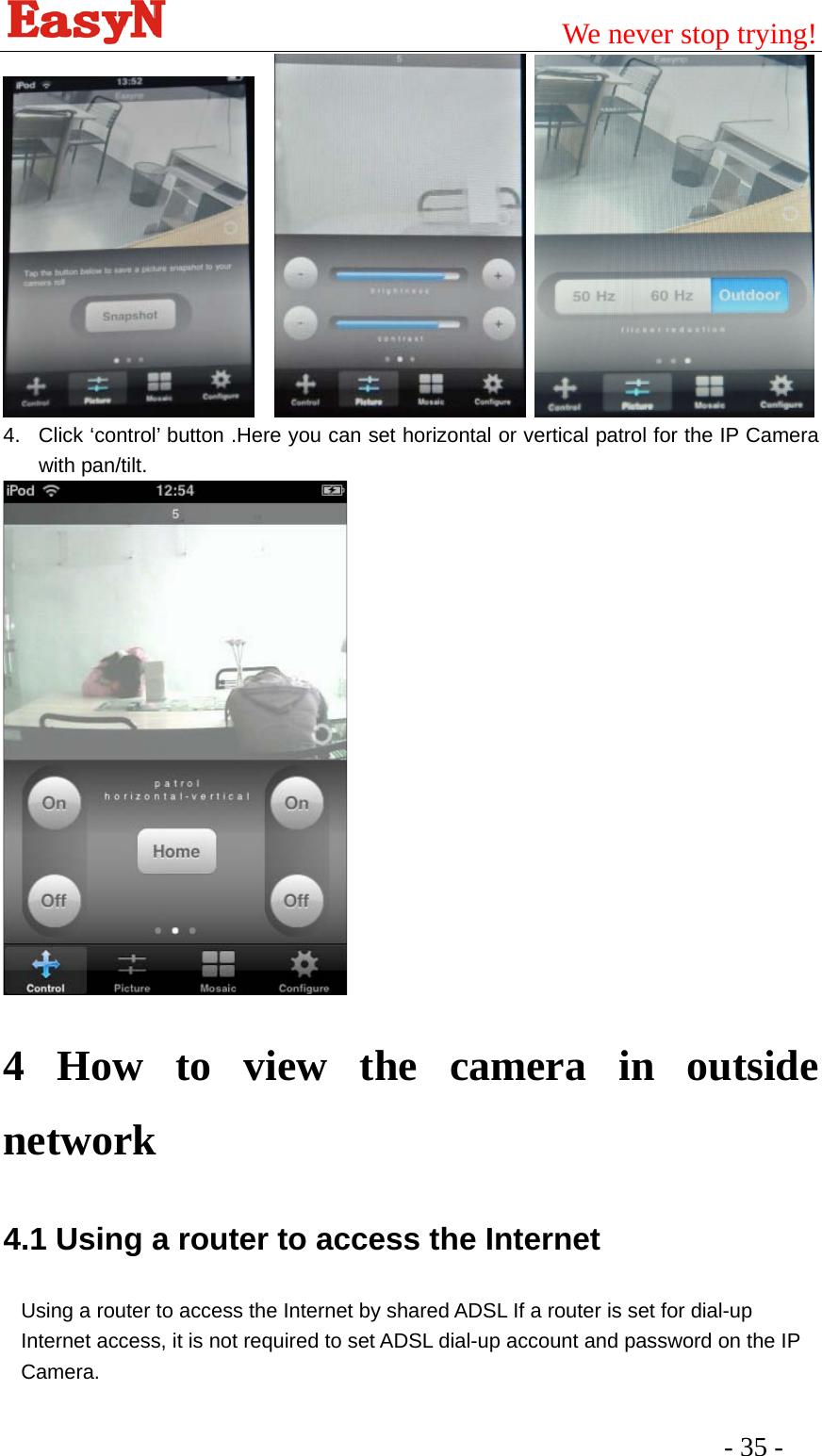                                         We never stop trying!  - 35 -         4.  Click ‘control’ button .Here you can set horizontal or vertical patrol for the IP Camera with pan/tilt.    4 How to view the camera in outside network 4.1 Using a router to access the Internet Using a router to access the Internet by shared ADSL If a router is set for dial-up Internet access, it is not required to set ADSL dial-up account and password on the IP Camera. 