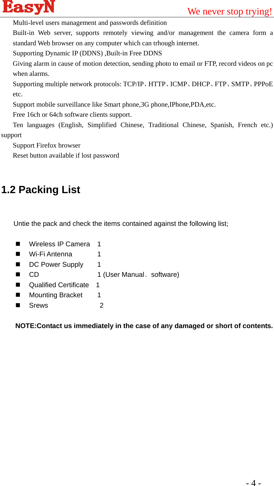                                         We never stop trying!  - 4 -   Multi-level users management and passwords definition   Built-in Web server, supports remotely viewing and/or management the camera form a standard Web browser on any computer which can trhough internet.   Supporting Dynamic IP (DDNS) ,Built-in Free DDNS Giving alarm in cause of motion detection, sending photo to email or FTP, record videos on pc when alarms.   Supporting multiple network protocols: TCP/IP、HTTP、ICMP、DHCP、FTP、SMTP、PPPoE etc. Support mobile surveillance like Smart phone,3G phone,IPhone,PDA,etc. Free 16ch or 64ch software clients support. Ten languages (English, Simplified Chinese, Traditional Chinese, Spanish, French etc.) support Support Firefox browser Reset button available if lost password  1.2 Packing List  Untie the pack and check the items contained against the following list;   Wireless IP Camera 1  Wi-Fi Antenna    1   DC Power Supply   1    CD     1 (User Manual﹑software)   Qualified Certificate  1  Mounting Bracket   1   Srews               2  NOTE:Contact us immediately in the case of any damaged or short of contents.  
