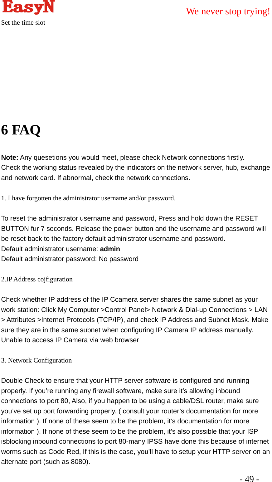                                         We never stop trying!  - 49 -   Set the time slot         6 FAQ Note: Any quesetions you would meet, please check Network connections firstly. Check the working status revealed by the indicators on the network server, hub, exchange and network card. If abnormal, check the network connections.  1. I have forgotten the administrator username and/or password.  To reset the administrator username and password, Press and hold down the RESET BUTTON fur 7 seconds. Release the power button and the username and password will be reset back to the factory default administrator username and password.   Default administrator username: admin Default administrator password: No password  2.IP Address cojfiguration    Check whether IP address of the IP Ccamera server shares the same subnet as your work station: Click My Computer &gt;Control Panel&gt; Network &amp; Dial-up Connections &gt; LAN &gt; Attributes &gt;Internet Protocols (TCP/IP), and check IP Address and Subnet Mask. Make sure they are in the same subnet when configuring IP Camera IP address manually. Unable to access IP Camera via web browser    3. Network Configuration  Double Check to ensure that your HTTP server software is configured and running properly. If you’re running any firewall software, make sure it’s allowing inbound connections to port 80, Also, if you happen to be using a cable/DSL router, make sure you’ve set up port forwarding properly. ( consult your router’s documentation for more information ). If none of these seem to be the problem, it’s documentation for more information ). If none of these seem to be the problem, it’s also possible that your ISP isblocking inbound connections to port 80-many IPSS have done this because of internet worms such as Code Red, If this is the case, you’ll have to setup your HTTP server on an alternate port (such as 8080). 