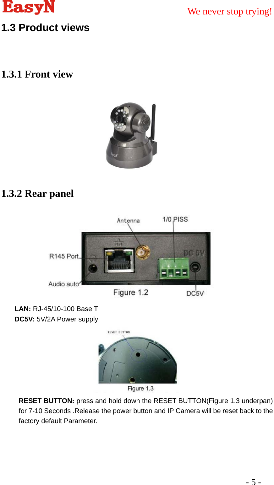                                         We never stop trying!  - 5 -   1.3 Product views  1.3.1 Front view                          1.3.2 Rear panel  LAN: RJ-45/10-100 Base T DC5V: 5V/2A Power supply  RESET BUTTON: press and hold down the RESET BUTTON(Figure 1.3 underpan) for 7-10 Seconds .Release the power button and IP Camera will be reset back to the factory default Parameter.   