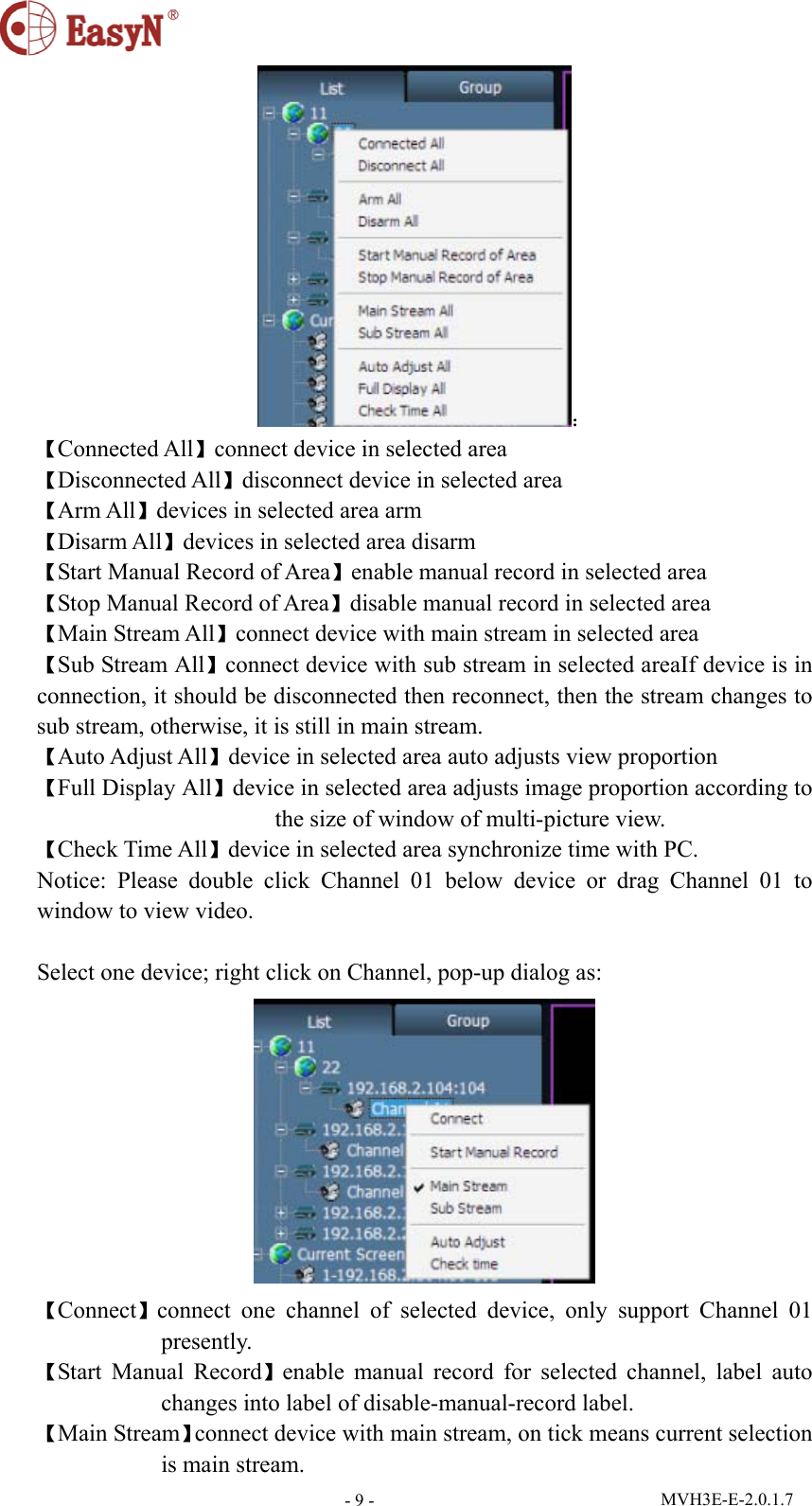  MVH3E-E-2.0.1.7 - 9 -： 【Connected All】connect device in selected area 【Disconnected All】disconnect device in selected area 【Arm All】devices in selected area arm 【Disarm All】devices in selected area disarm 【Start Manual Record of Area】enable manual record in selected area 【Stop Manual Record of Area】disable manual record in selected area 【Main Stream All】connect device with main stream in selected area 【Sub Stream All】connect device with sub stream in selected areaIf device is in connection, it should be disconnected then reconnect, then the stream changes to sub stream, otherwise, it is still in main stream. 【Auto Adjust All】device in selected area auto adjusts view proportion   【Full Display All】device in selected area adjusts image proportion according to the size of window of multi-picture view. 【Check Time All】device in selected area synchronize time with PC. Notice: Please double click Channel 01 below device or drag Channel 01 to window to view video.    Select one device; right click on Channel, pop-up dialog as:  【Connect】connect one channel of selected device, only support Channel 01 presently. 【Start Manual Record】enable manual record for selected channel, label auto changes into label of disable-manual-record label. 【Main Stream】connect device with main stream, on tick means current selection is main stream. 