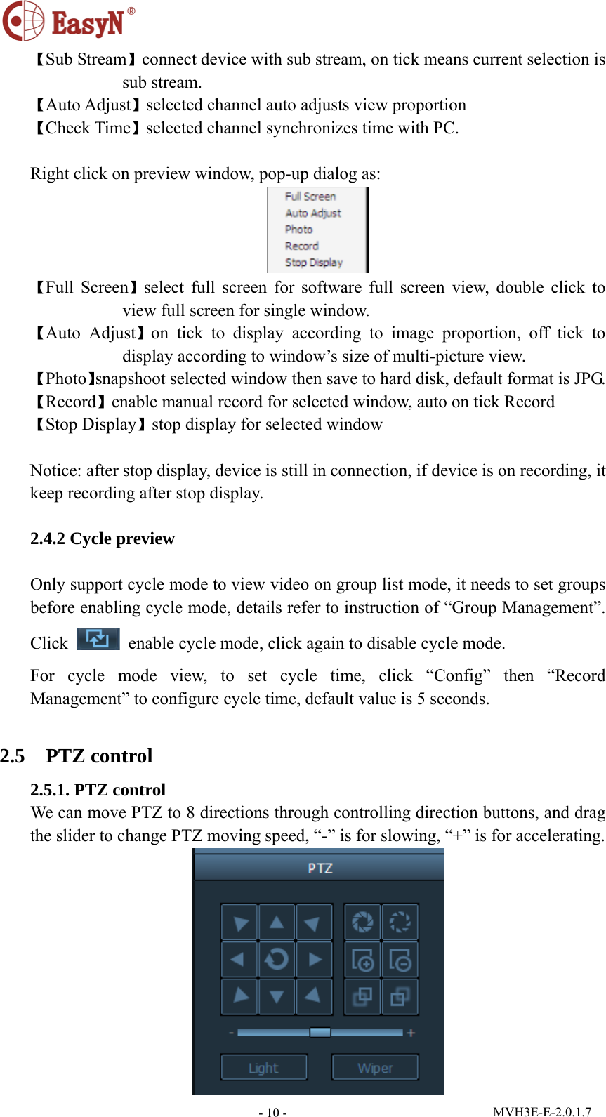 MVH3E-E-2.0.1.7 - 10 -【Sub Stream】connect device with sub stream, on tick means current selection is sub stream. 【Auto Adjust】selected channel auto adjusts view proportion   【Check Time】selected channel synchronizes time with PC.  Right click on preview window, pop-up dialog as:  【Full Screen】select full screen for software full screen view, double click to view full screen for single window. 【Auto Adjust】on tick to display according to image proportion, off tick to display according to window’s size of multi-picture view. 【Photo】snapshoot selected window then save to hard disk, default format is JPG. 【Record】enable manual record for selected window, auto on tick Record   【Stop Display】stop display for selected window  Notice: after stop display, device is still in connection, if device is on recording, it keep recording after stop display.  2.4.2 Cycle preview  Only support cycle mode to view video on group list mode, it needs to set groups before enabling cycle mode, details refer to instruction of “Group Management”. Click    enable cycle mode, click again to disable cycle mode. For cycle mode view, to set cycle time, click “Config” then “Record Management” to configure cycle time, default value is 5 seconds.  2.5  PTZ control 2.5.1. PTZ control We can move PTZ to 8 directions through controlling direction buttons, and drag the slider to change PTZ moving speed, “-” is for slowing, “+” is for accelerating.  