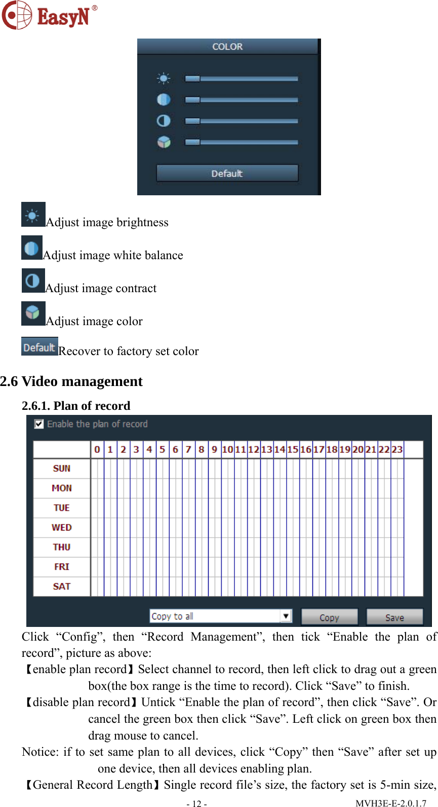  MVH3E-E-2.0.1.7 - 12 - Adjust image brightness Adjust image white balance Adjust image contract Adjust image color Recover to factory set color 2.6 Video management 2.6.1. Plan of record  Click “Config”, then “Record Management”, then tick “Enable the plan of record”, picture as above: 【enable plan record】Select channel to record, then left click to drag out a green box(the box range is the time to record). Click “Save” to finish. 【disable plan record】Untick “Enable the plan of record”, then click “Save”. Or cancel the green box then click “Save”. Left click on green box then drag mouse to cancel. Notice: if to set same plan to all devices, click “Copy” then “Save” after set up one device, then all devices enabling plan. 【General Record Length】Single record file’s size, the factory set is 5-min size, 