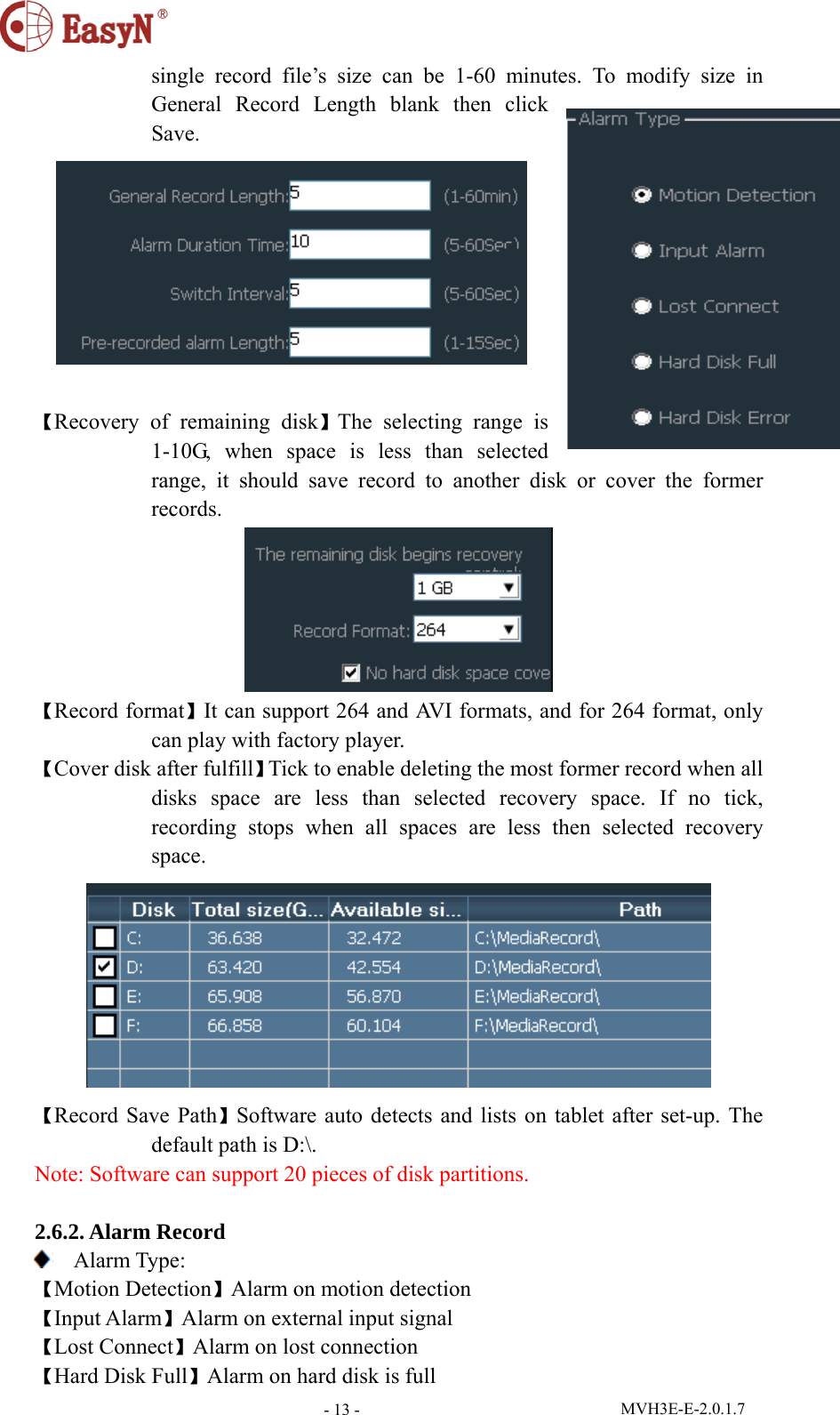  MVH3E-E-2.0.1.7 - 13 -single record file’s size can be 1-60 minutes. To modify size in General Record Length blank then click Save.   【Recovery of remaining disk】The selecting range is 1-10G, when space is less than selected range, it should save record to another disk or cover the former records.  【Record format】It can support 264 and AVI formats, and for 264 format, only can play with factory player.   【Cover disk after fulfill】Tick to enable deleting the most former record when all disks space are less than selected recovery space. If no tick, recording stops when all spaces are less then selected recovery space.   【Record Save Path】Software auto detects and lists on tablet after set-up. The default path is D:\. Note: Software can support 20 pieces of disk partitions.   2.6.2. Alarm Record  Alarm Type: 【Motion Detection】Alarm on motion detection 【Input Alarm】Alarm on external input signal 【Lost Connect】Alarm on lost connection 【Hard Disk Full】Alarm on hard disk is full 