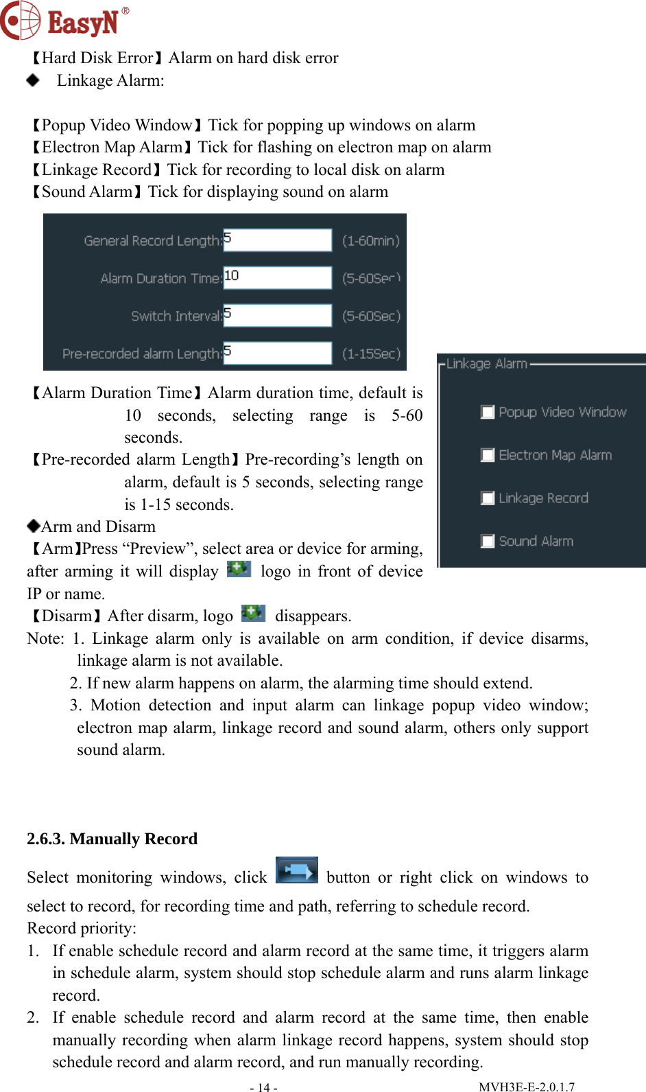  MVH3E-E-2.0.1.7 - 14 -【Hard Disk Error】Alarm on hard disk error  Linkage Alarm:                                                【Popup Video Window】Tick for popping up windows on alarm 【Electron Map Alarm】Tick for flashing on electron map on alarm 【Linkage Record】Tick for recording to local disk on alarm 【Sound Alarm】Tick for displaying sound on alarm  【Alarm Duration Time】Alarm duration time, default is 10 seconds, selecting range is 5-60 seconds. 【Pre-recorded alarm Length】Pre-recording’s length on alarm, default is 5 seconds, selecting range is 1-15 seconds. Arm and Disarm 【Arm】Press “Preview”, select area or device for arming, after arming it will display    logo in front of device IP or name. 【Disarm】After disarm, logo   disappears. Note: 1. Linkage alarm only is available on arm condition, if device disarms, linkage alarm is not available.           2. If new alarm happens on alarm, the alarming time should extend.      3. Motion detection and input alarm can linkage popup video window; electron map alarm, linkage record and sound alarm, others only support sound alarm.      2.6.3. Manually Record Select monitoring windows, click   button or right click on windows to select to record, for recording time and path, referring to schedule record. Record priority: 1. If enable schedule record and alarm record at the same time, it triggers alarm in schedule alarm, system should stop schedule alarm and runs alarm linkage record. 2. If enable schedule record and alarm record at the same time, then enable manually recording when alarm linkage record happens, system should stop schedule record and alarm record, and run manually recording. 