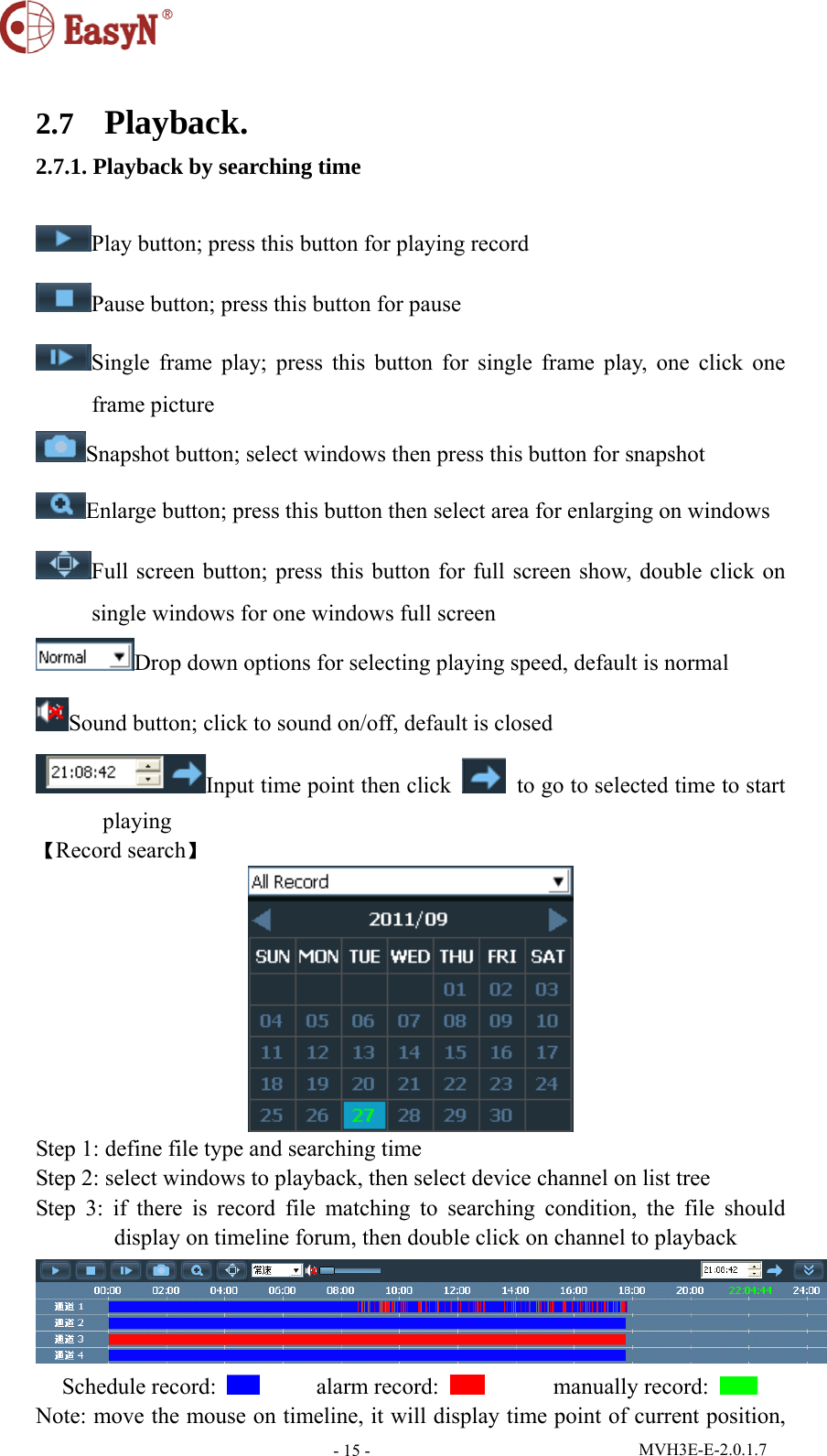  MVH3E-E-2.0.1.7 - 15 - 2.7  Playback. 2.7.1. Playback by searching time  Play button; press this button for playing record Pause button; press this button for pause Single frame play; press this button for single frame play, one click one frame picture Snapshot button; select windows then press this button for snapshot Enlarge button; press this button then select area for enlarging on windows Full screen button; press this button for full screen show, double click on single windows for one windows full screen Drop down options for selecting playing speed, default is normal Sound button; click to sound on/off, default is closed Input time point then click    to go to selected time to start playing 【Record search】  Step 1: define file type and searching time Step 2: select windows to playback, then select device channel on list tree   Step 3: if there is record file matching to searching condition, the file should display on timeline forum, then double click on channel to playback  Schedule record:       alarm record:        manually record:   Note: move the mouse on timeline, it will display time point of current position, 
