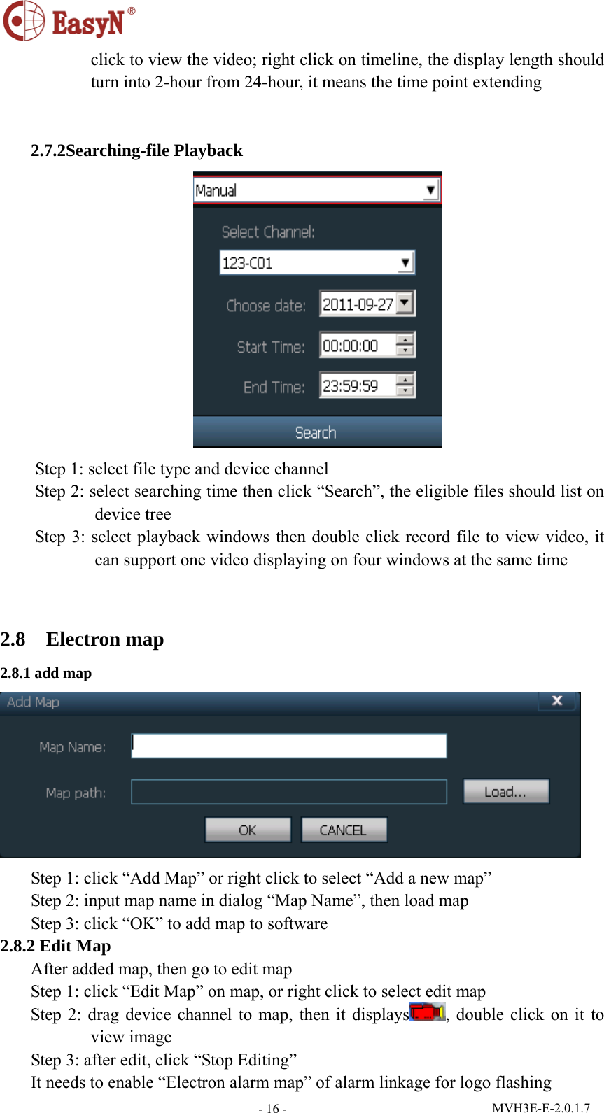  MVH3E-E-2.0.1.7 - 16 -click to view the video; right click on timeline, the display length should turn into 2-hour from 24-hour, it means the time point extending   2.7.2Searching-file Playback  Step 1: select file type and device channel Step 2: select searching time then click “Search”, the eligible files should list on device tree Step 3: select playback windows then double click record file to view video, it can support one video displaying on four windows at the same time  2.8  Electron map 2.8.1 add map  Step 1: click “Add Map” or right click to select “Add a new map” Step 2: input map name in dialog “Map Name”, then load map Step 3: click “OK” to add map to software 2.8.2 Edit Map After added map, then go to edit map Step 1: click “Edit Map” on map, or right click to select edit map Step 2: drag device channel to map, then it displays , double click on it to view image Step 3: after edit, click “Stop Editing” It needs to enable “Electron alarm map” of alarm linkage for logo flashing 