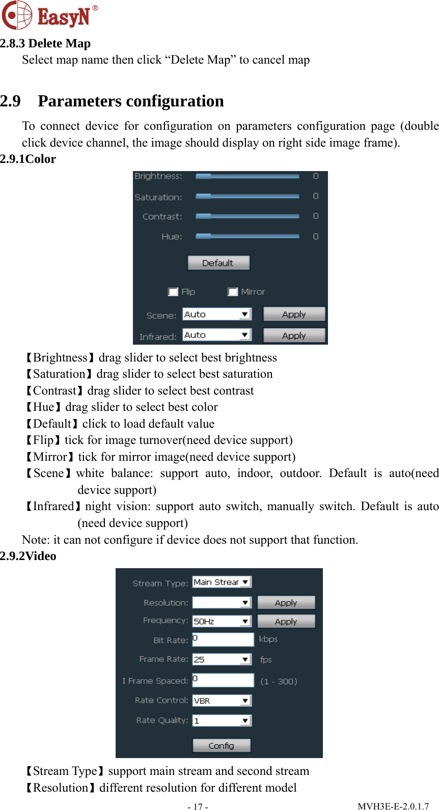  MVH3E-E-2.0.1.7 - 17 -2.8.3 Delete Map Select map name then click “Delete Map” to cancel map  2.9  Parameters configuration To connect device for configuration on parameters configuration page (double click device channel, the image should display on right side image frame).   2.9.1Color  【Brightness】drag slider to select best brightness 【Saturation】drag slider to select best saturation 【Contrast】drag slider to select best contrast 【Hue】drag slider to select best color 【Default】click to load default value 【Flip】tick for image turnover(need device support) 【Mirror】tick for mirror image(need device support)   【Scene】white balance: support auto, indoor, outdoor. Default is auto(need device support) 【Infrared】night vision: support auto switch, manually switch. Default is auto (need device support) Note: it can not configure if device does not support that function. 2.9.2Video  【Stream Type】support main stream and second stream 【Resolution】different resolution for different model 