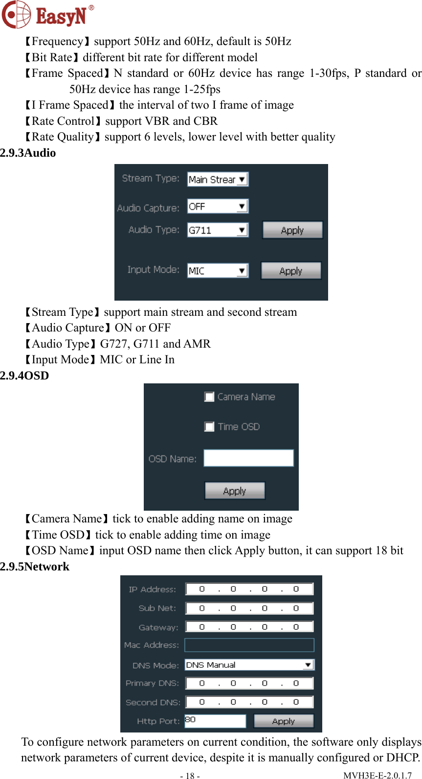  MVH3E-E-2.0.1.7 - 18 -【Frequency】support 50Hz and 60Hz, default is 50Hz 【Bit Rate】different bit rate for different model 【Frame Spaced】N standard or 60Hz device has range 1-30fps, P standard or 50Hz device has range 1-25fps 【I Frame Spaced】the interval of two I frame of image 【Rate Control】support VBR and CBR 【Rate Quality】support 6 levels, lower level with better quality 2.9.3Audio  【Stream Type】support main stream and second stream 【Audio Capture】ON or OFF 【Audio Type】G727, G711 and AMR 【Input Mode】MIC or Line In 2.9.4OSD  【Camera Name】tick to enable adding name on image 【Time OSD】tick to enable adding time on image 【OSD Name】input OSD name then click Apply button, it can support 18 bit 2.9.5Network  To configure network parameters on current condition, the software only displays network parameters of current device, despite it is manually configured or DHCP. 