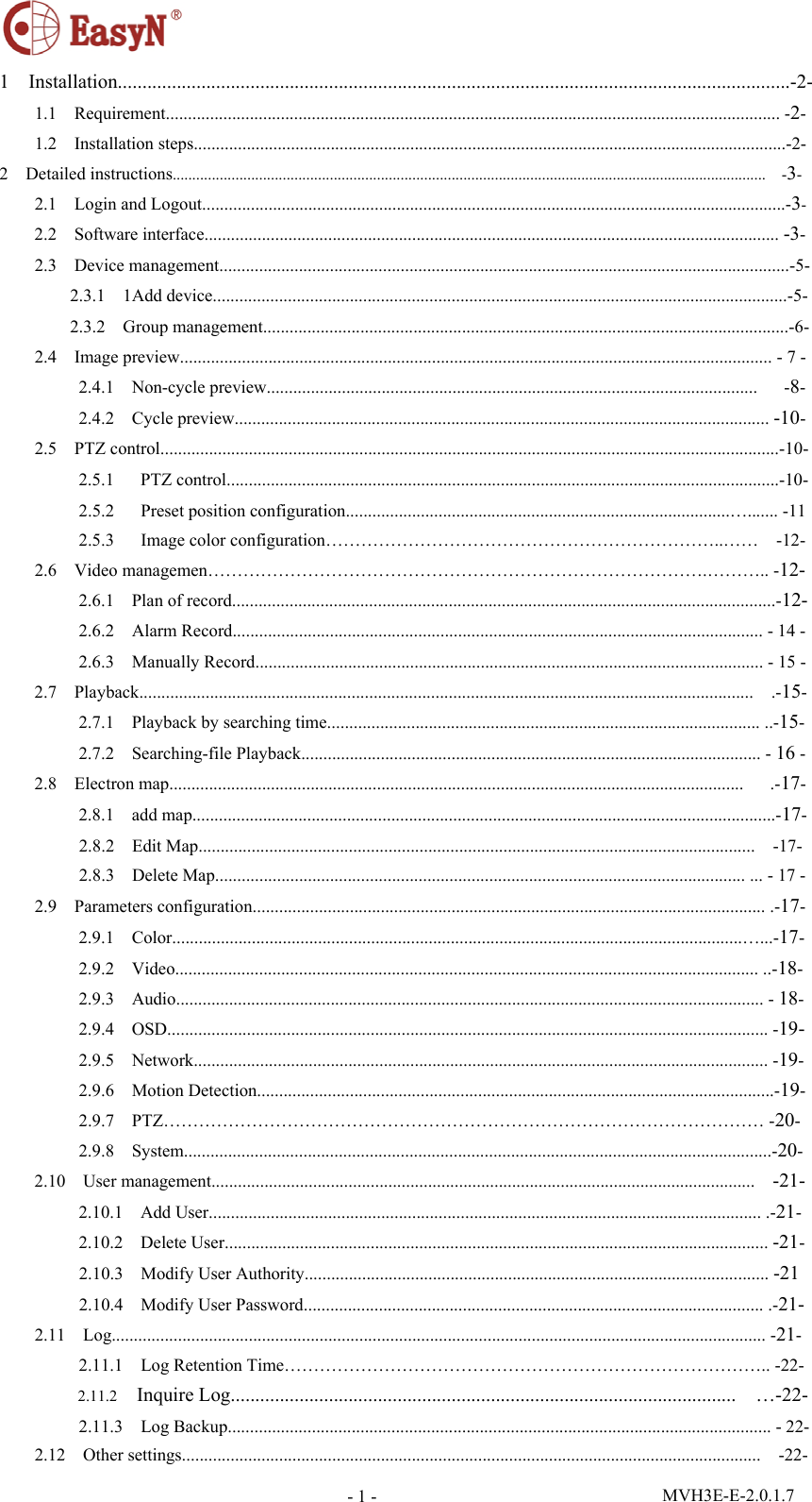  MVH3E-E-2.0.1.7 - 1 -1  Installation.........................................................................................................................................-2- 1.1  Requirement........................................................................................................................................... -2- 1.2  Installation steps......................................................................................................................................-2- 2  Detailed instructions.......................................................................................................................................................  -3- 2.1  Login and Logout....................................................................................................................................-3- 2.2  Software interface.................................................................................................................................. -3- 2.3  Device management.................................................................................................................................-5- 2.3.1  1Add device..................................................................................................................................-5- 2.3.2  Group management.......................................................................................................................-6- 2.4  Image preview...................................................................................................................................... - 7 - 2.4.1  Non-cycle preview...............................................................................................................   -8- 2.4.2  Cycle preview......................................................................................................................... -10- 2.5  PTZ control............................................................................................................................................-10- 2.5.1   PTZ control.............................................................................................................................-10- 2.5.2   Preset position configuration.......................................................................................…....... -11 2.5.3   Image color configuration…………………………………………………………..……  -12- 2.6  Video managemen………………………………………………………………………….……….. -12- 2.6.1  Plan of record...........................................................................................................................-12- 2.6.2  Alarm Record........................................................................................................................ - 14 - 2.6.3  Manually Record................................................................................................................... - 15 - 2.7  Playback...........................................................................................................................................  .-15- 2.7.1    Playback by searching time.................................................................................................. ..-15- 2.7.2  Searching-file Playback........................................................................................................ - 16 - 2.8  Electron map..................................................................................................................................   .-17- 2.8.1  add map....................................................................................................................................-17- 2.8.2  Edit Map..............................................................................................................................  -17- 2.8.3  Delete Map........................................................................................................................ ... - 17 - 2.9  Parameters configuration.................................................................................................................... .-17- 2.9.1  Color.................................................................................................................................…...-17- 2.9.2  Video.................................................................................................................................... ..-18- 2.9.3  Audio..................................................................................................................................... - 18- 2.9.4  OSD........................................................................................................................................ -19- 2.9.5  Network.................................................................................................................................. -19- 2.9.6  Motion Detection.....................................................................................................................-19- 2.9.7  PTZ………………………………………………………………………………………… -20- 2.9.8  System.....................................................................................................................................-20- 2.10  User management...........................................................................................................................  -21- 2.10.1  Add User............................................................................................................................. .-21- 2.10.2  Delete User........................................................................................................................... -21- 2.10.3  Modify User Authority......................................................................................................... -21 2.10.4  Modify User Password........................................................................................................ .-21- 2.11  Log.................................................................................................................................................... -21- 2.11.1    Log Retention Time……………………………………………………………………….. -22- 2.11.2  Inquire Log.......................................................................................................  …-22- 2.11.3  Log Backup........................................................................................................................... - 22- 2.12  Other settings...................................................................................................................................  -22- 