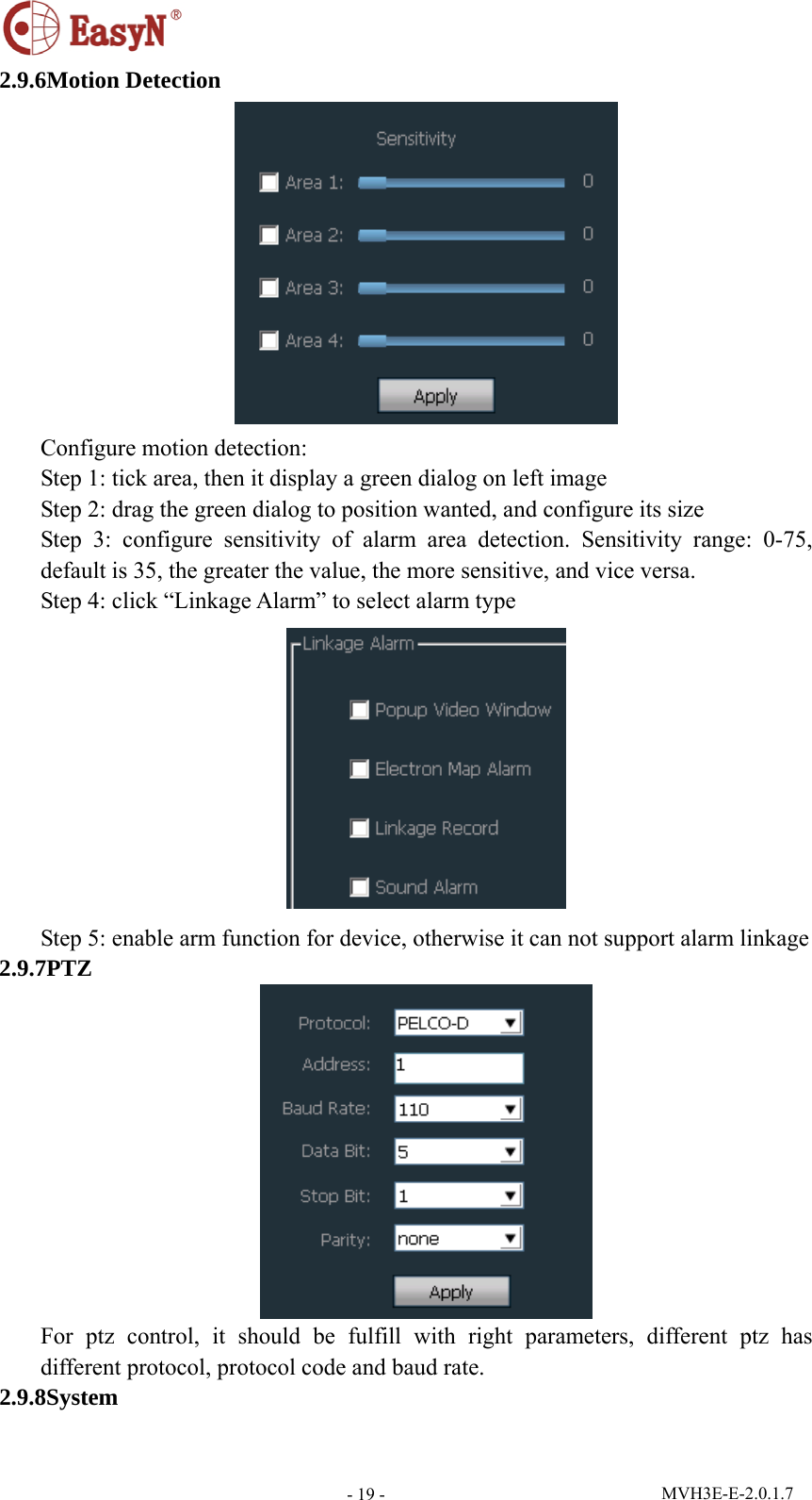  MVH3E-E-2.0.1.7 - 19 -2.9.6Motion Detection  Configure motion detection: Step 1: tick area, then it display a green dialog on left image Step 2: drag the green dialog to position wanted, and configure its size Step 3: configure sensitivity of alarm area detection. Sensitivity range: 0-75, default is 35, the greater the value, the more sensitive, and vice versa. Step 4: click “Linkage Alarm” to select alarm type  Step 5: enable arm function for device, otherwise it can not support alarm linkage 2.9.7PTZ  For ptz control, it should be fulfill with right parameters, different ptz has different protocol, protocol code and baud rate. 2.9.8System 