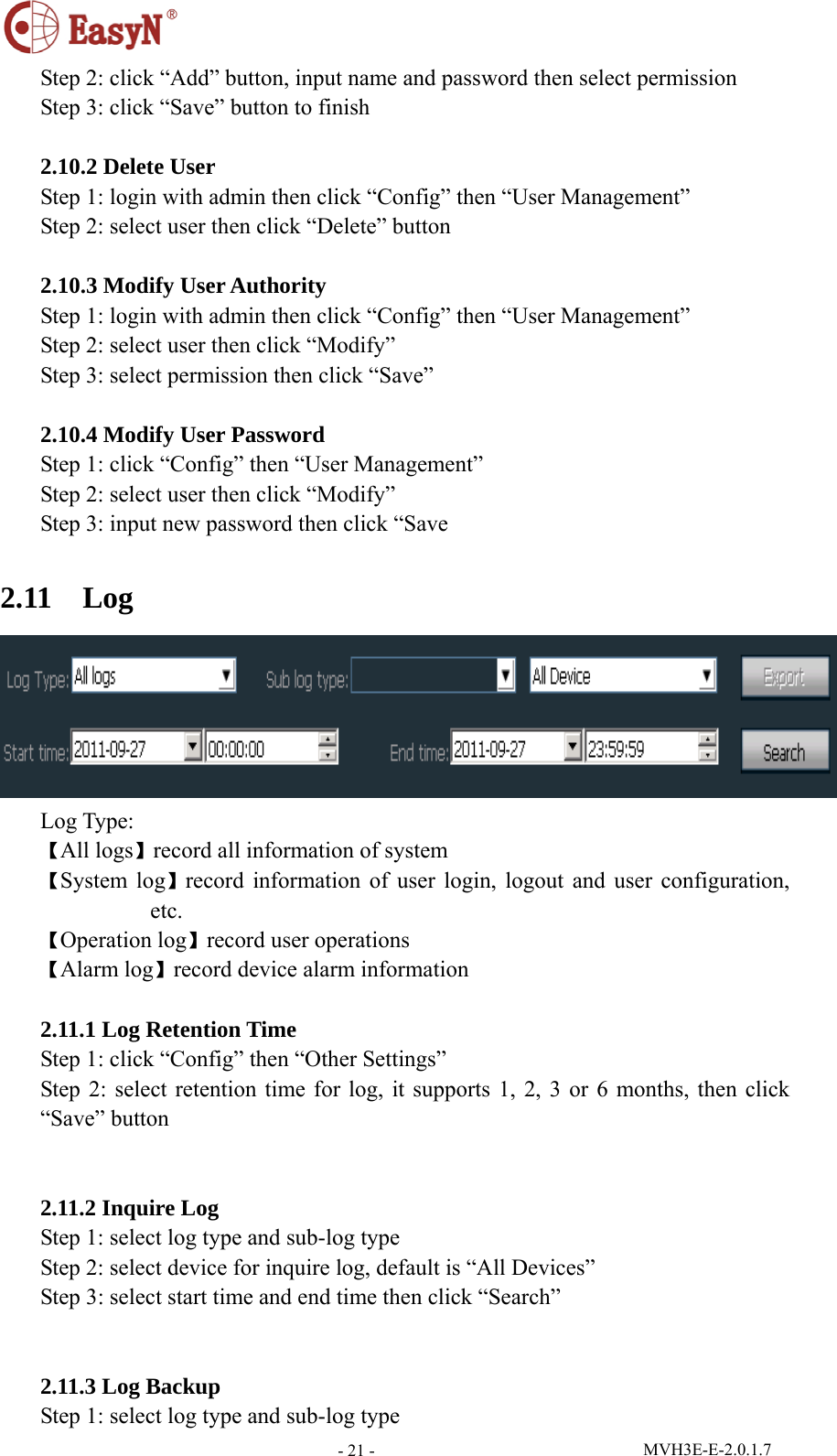  MVH3E-E-2.0.1.7 - 21 -Step 2: click “Add” button, input name and password then select permission Step 3: click “Save” button to finish  2.10.2 Delete User Step 1: login with admin then click “Config” then “User Management” Step 2: select user then click “Delete” button  2.10.3 Modify User Authority Step 1: login with admin then click “Config” then “User Management” Step 2: select user then click “Modify” Step 3: select permission then click “Save”  2.10.4 Modify User Password Step 1: click “Config” then “User Management” Step 2: select user then click “Modify” Step 3: input new password then click “Save  2.11  Log  Log Type: 【All logs】record all information of system 【System log】record information of user login, logout and user configuration, etc. 【Operation log】record user operations 【Alarm log】record device alarm information  2.11.1 Log Retention Time Step 1: click “Config” then “Other Settings” Step 2: select retention time for log, it supports 1, 2, 3 or 6 months, then click “Save” button   2.11.2 Inquire Log Step 1: select log type and sub-log type Step 2: select device for inquire log, default is “All Devices” Step 3: select start time and end time then click “Search”   2.11.3 Log Backup Step 1: select log type and sub-log type 