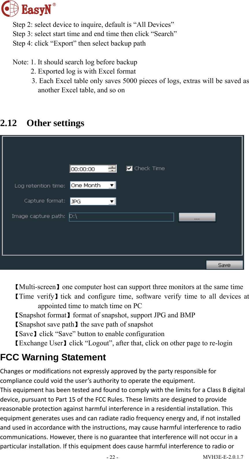  MVH3E-E-2.0.1.7 - 22 -Step 2: select device to inquire, default is “All Devices” Step 3: select start time and end time then click “Search” Step 4: click “Export” then select backup path  Note: 1. It should search log before backup      2. Exported log is with Excel format       3. Each Excel table only saves 5000 pieces of logs, extras will be saved as another Excel table, and so on  2.12  Other settings   【Multi-screen】one computer host can support three monitors at the same time 【Time verify】tick and configure time, software verify time to all devices at appointed time to match time on PC 【Snapshot format】format of snapshot, support JPG and BMP 【Snapshot save path】the save path of snapshot 【Save】click “Save” button to enable configuration 【Exchange User】click “Logout”, after that, click on other page to re-login FCC Warning Statement Changesormodificationsnotexpresslyapprovedbythepartyresponsibleforcompliancecouldvoidtheuser’sauthoritytooperatetheequipment.ThisequipmenthasbeentestedandfoundtocomplywiththelimitsforaClassBdigitaldevice,pursuanttoPart15oftheFCCRules.Theselimitsaredesignedtoprovidereasonableprotectionagainstharmfulinterferenceinaresidentialinstallation.Thisequipmentgeneratesusesandcanradiateradiofrequencyenergyand,ifnotinstalledandusedinaccordancewiththeinstructions,maycauseharmfulinterferencetoradiocommunications.However,thereisnoguaranteethatinterferencewillnotoccurinaparticularinstallation.Ifthisequipmentdoescauseharmfulinterferencetoradioor