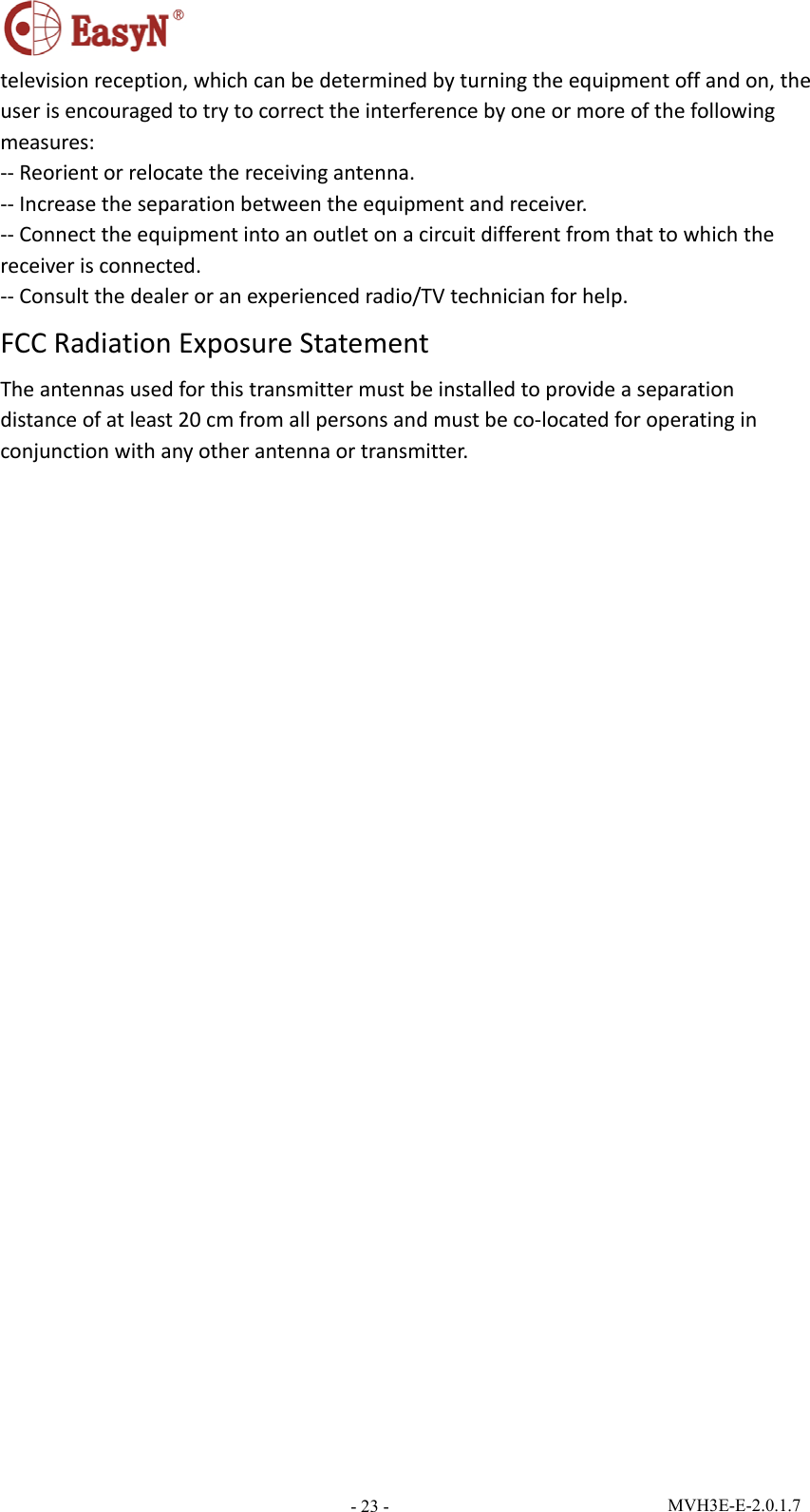  MVH3E-E-2.0.1.7 - 23 -televisionreception,whichcanbedeterminedbyturningtheequipmentoffandon,theuserisencouragedtotrytocorrecttheinterferencebyoneormoreofthefollowingmeasures:‐‐Reorientorrelocatethereceivingantenna.‐‐Increasetheseparationbetweentheequipmentandreceiver.‐‐Connecttheequipmentintoanoutletonacircuitdifferentfromthattowhichthereceiverisconnected.‐‐Consultthedealeroranexperiencedradio/TVtechnicianforhelp.FCCRadiationExposureStatementTheantennasusedforthistransmittermustbeinstalledtoprovideaseparationdistanceofatleast20cmfromallpersonsandmustbeco‐locatedforoperatinginconjunctionwithanyotherantennaortransmitter.  