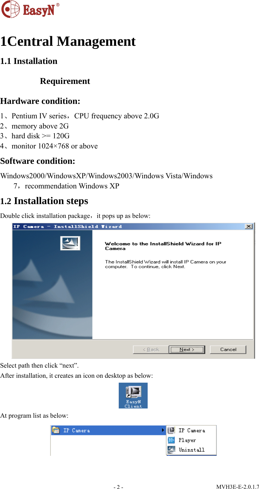  MVH3E-E-2.0.1.7 - 2 - 1Central Management 1.1 Installation Requirement Hardware condition: 1、Pentium IV series，CPU frequency above 2.0G 2、memory above 2G   3、hard disk &gt;= 120G 4、monitor 1024×768 or above Software condition: Windows2000/WindowsXP/Windows2003/Windows Vista/Windows 7，recommendation Windows XP 1.2 Installation steps Double click installation package，it pops up as below:  Select path then click “next”. After installation, it creates an icon on desktop as below:  At program list as below:   