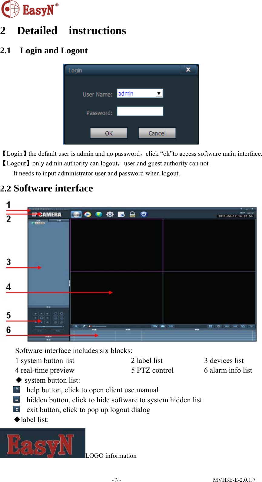  MVH3E-E-2.0.1.7 - 3 -2  Detailed  instructions 2.1  Login and Logout  【Login】the default user is admin and no password，click “ok”to access software main interface. 【Logout】only admin authority can logout，user and guest authority can not It needs to input administrator user and password when logout. 2.2 Software interface  Software interface includes six blocks: 1 system button list               2 label list           3 devices list 4 real-time preview               5 PTZ control        6 alarm info list ◆ system button list:  help button, click to open client use manual  hidden button, click to hide software to system hidden list  exit button, click to pop up logout dialog ◆label list: LOGO information 
