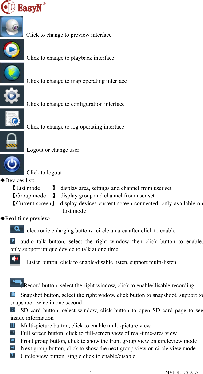  MVH3E-E-2.0.1.7 - 4 - Click to change to preview interface  Click to change to playback interface    Click to change to map operating interface  Click to change to configuration interface   Click to change to log operating interface   Logout or change user  Click to logout ◆Devices list: 【List mode    】  display area, settings and channel from user set 【Group mode    】  display group and channel from user set 【Current screen】  display devices current screen connected, only available on List mode ◆Real-time preview:  electronic enlarging button，circle an area after click to enable  audio talk button, select the right window then click button to enable,    only support unique device to talk at one time     Listen button, click to enable/disable listen, support multi-listen  Record button, select the right window, click to enable/disable recording  Snapshot button, select the right widow, click button to snapshoot, support to snapshoot twice in one second  SD card button, select window, click button to open SD card page to see inside information  Multi-picture button, click to enable multi-picture view  Full screen button, click to full-screen view of real-time-area view  Front group button, click to show the front group view on circleview mode    Next group button, click to show the next group view on circle view mode  Circle view button, single click to enable/disable 