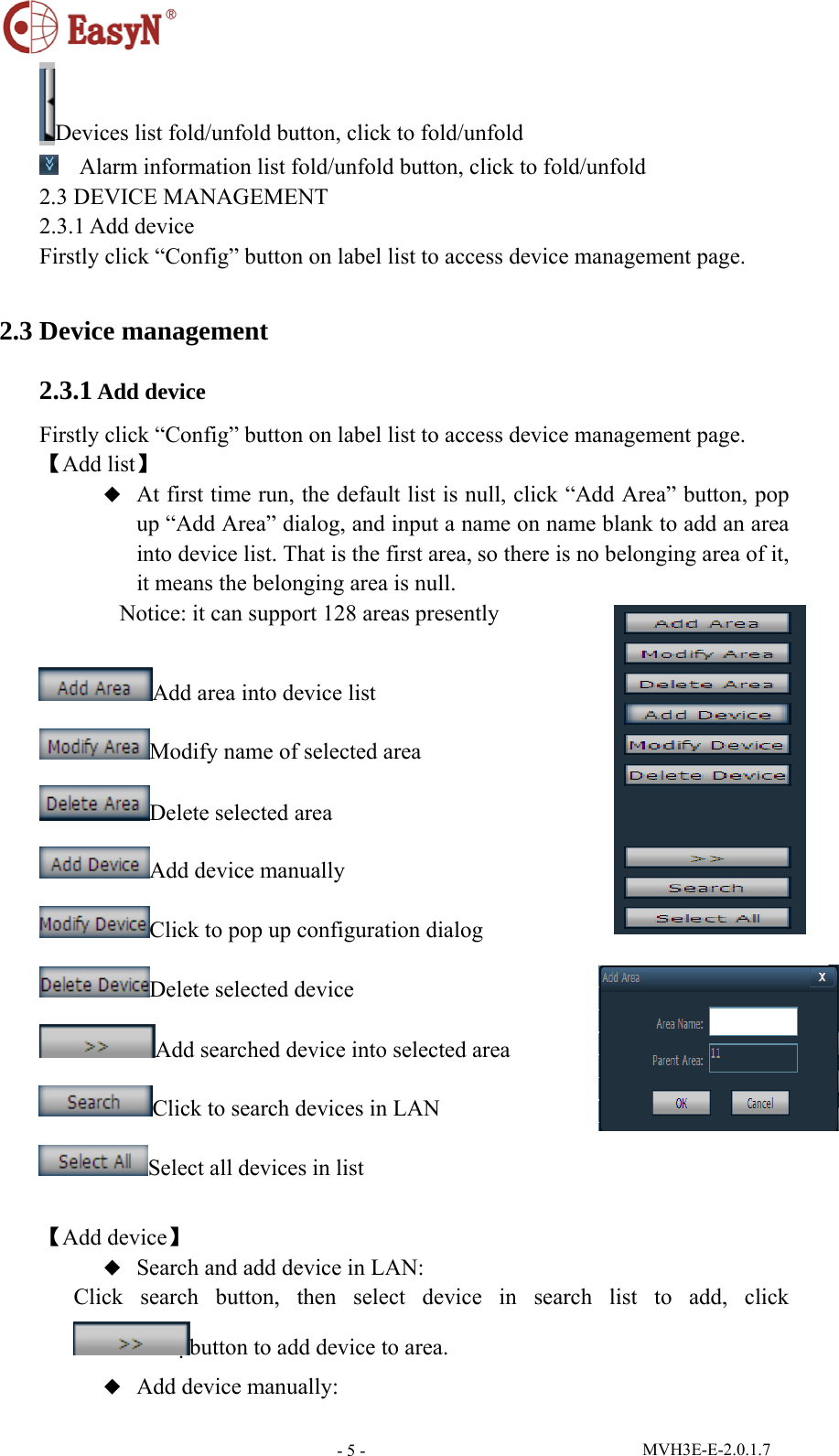  MVH3E-E-2.0.1.7 - 5 -Devices list fold/unfold button, click to fold/unfold  Alarm information list fold/unfold button, click to fold/unfold 2.3 DEVICE MANAGEMENT 2.3.1 Add device Firstly click “Config” button on label list to access device management page.  2.3 Device management 2.3.1 Add device Firstly click “Config” button on label list to access device management page. 【Add list】 ◆  At first time run, the default list is null, click “Add Area” button, pop up “Add Area” dialog, and input a name on name blank to add an area into device list. That is the first area, so there is no belonging area of it, it means the belonging area is null.        Notice: it can support 128 areas presently  Add area into device list                 Modify name of selected area Delete selected area Add device manually Click to pop up configuration dialog Delete selected device Add searched device into selected area Click to search devices in LAN Select all devices in list  【Add device】 ◆  Search and add device in LAN: Click search button, then select device in search list to add, click button to add device to area. ◆  Add device manually: 