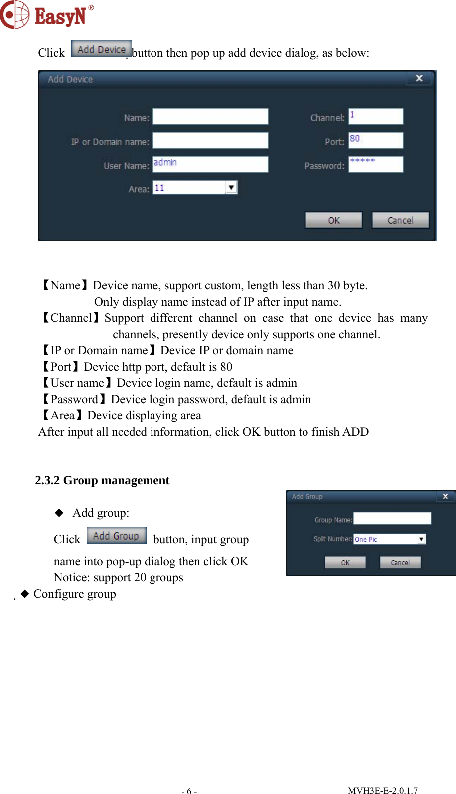  MVH3E-E-2.0.1.7 - 6 -Click  button then pop up add device dialog, as below:    【Name】Device name, support custom, length less than 30 byte.          Only display name instead of IP after input name. 【Channel】Support different channel on case that one device has many channels, presently device only supports one channel. 【IP or Domain name】Device IP or domain name 【Port】Device http port, default is 80 【User name】Device login name, default is admin 【Password】Device login password, default is admin 【Area】Device displaying area After input all needed information, click OK button to finish ADD         2.3.2 Group management  ◆  Add group: Click    button, input group   name into pop-up dialog then click OK Notice: support 20 groups ◆ Configure group 