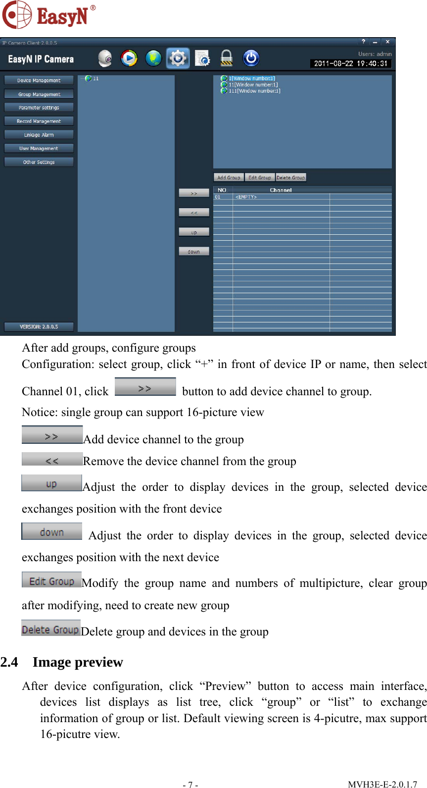  MVH3E-E-2.0.1.7 - 7 - After add groups, configure groups Configuration: select group, click “+” in front of device IP or name, then select Channel 01, click    button to add device channel to group. Notice: single group can support 16-picture view Add device channel to the group Remove the device channel from the group Adjust the order to display devices in the group, selected device exchanges position with the front device  Adjust the order to display devices in the group, selected device exchanges position with the next device Modify the group name and numbers of multipicture, clear group after modifying, need to create new group Delete group and devices in the group 2.4  Image preview After device configuration, click “Preview” button to access main interface, devices list displays as list tree, click “group” or “list” to exchange information of group or list. Default viewing screen is 4-picutre, max support 16-picutre view. 
