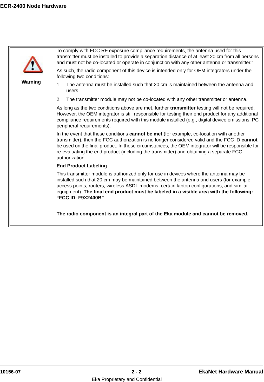 ECR-2400 Node Hardware10156-07 2 - 2 EkaNet Hardware ManualEka Proprietary and ConfidentialWarningTo comply with FCC RF exposure compliance requirements, the antenna used for this transmitter must be installed to provide a separation distance of at least 20 cm from all persons and must not be co-located or operate in conjunction with any other antenna or transmitter.”As such, the radio component of this device is intended only for OEM integrators under the following two conditions:1. The antenna must be installed such that 20 cm is maintained between the antenna and users2. The transmitter module may not be co-located with any other transmitter or antenna. As long as the two conditions above are met, further transmitter testing will not be required. However, the OEM integrator is still responsible for testing their end product for any additional compliance requirements required with this module installed (e.g., digital device emissions, PC peripheral requirements).In the event that these conditions cannot be met (for example, co-location with another transmitter), then the FCC authorization is no longer considered valid and the FCC ID cannot be used on the final product. In these circumstances, the OEM integrator will be responsible for re-evaluating the end product (including the transmitter) and obtaining a separate FCC authorization.End Product LabelingThis transmitter module is authorized only for use in devices where the antenna may be installed such that 20 cm may be maintained between the antenna and users (for example access points, routers, wireless ASDL modems, certain laptop configurations, and similar equipment). The final end product must be labeled in a visible area with the following: “FCC ID: F9X2400B”.The radio component is an integral part of the Eka module and cannot be removed.