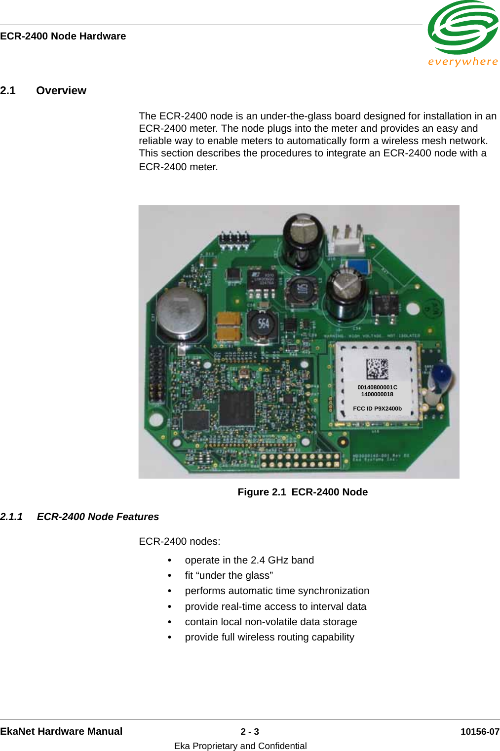 ECR-2400 Node HardwareEkaNet Hardware Manual 2 - 3 10156-07Eka Proprietary and Confidential2.1 OverviewThe ECR-2400 node is an under-the-glass board designed for installation in an ECR-2400 meter. The node plugs into the meter and provides an easy and reliable way to enable meters to automatically form a wireless mesh network. This section describes the procedures to integrate an ECR-2400 node with a ECR-2400 meter.2.1.1 ECR-2400 Node FeaturesECR-2400 nodes:•operate in the 2.4 GHz band•fit “under the glass”•performs automatic time synchronization•provide real-time access to interval data•contain local non-volatile data storage•provide full wireless routing capabilityFigure 2.1 ECR-2400 Node00140800001C1400000018FCC ID P9X2400b