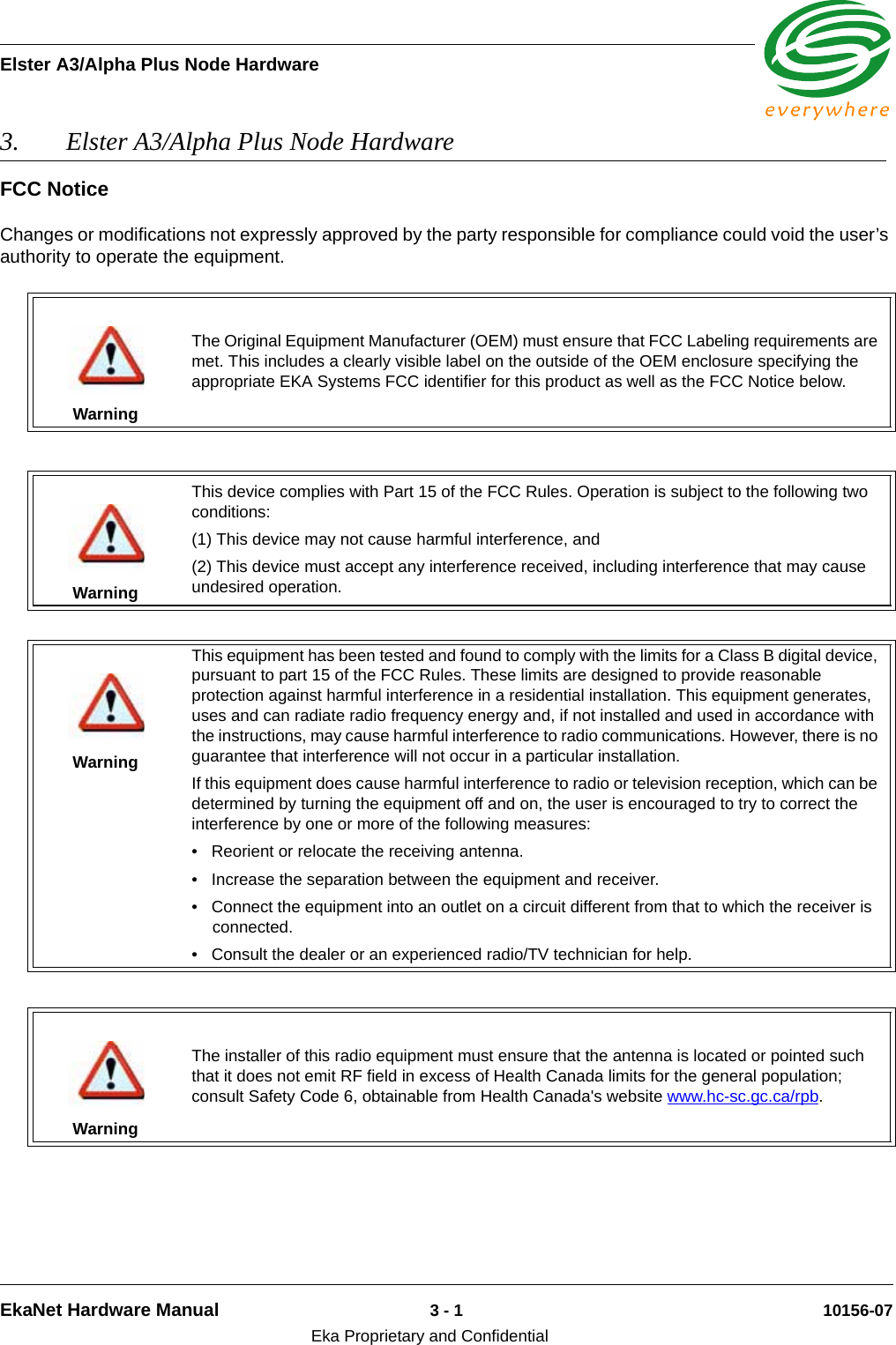 Elster A3/Alpha Plus Node HardwareEkaNet Hardware Manual 3 - 1 10156-07Eka Proprietary and Confidential3. Elster A3/Alpha Plus Node Hardware FCC NoticeChanges or modifications not expressly approved by the party responsible for compliance could void the user’s authority to operate the equipment.WarningThe Original Equipment Manufacturer (OEM) must ensure that FCC Labeling requirements are met. This includes a clearly visible label on the outside of the OEM enclosure specifying the appropriate EKA Systems FCC identifier for this product as well as the FCC Notice below.WarningThis device complies with Part 15 of the FCC Rules. Operation is subject to the following two conditions:(1) This device may not cause harmful interference, and(2) This device must accept any interference received, including interference that may cause undesired operation.WarningThis equipment has been tested and found to comply with the limits for a Class B digital device, pursuant to part 15 of the FCC Rules. These limits are designed to provide reasonable protection against harmful interference in a residential installation. This equipment generates, uses and can radiate radio frequency energy and, if not installed and used in accordance with the instructions, may cause harmful interference to radio communications. However, there is no guarantee that interference will not occur in a particular installation. If this equipment does cause harmful interference to radio or television reception, which can be determined by turning the equipment off and on, the user is encouraged to try to correct the interference by one or more of the following measures:  • Reorient or relocate the receiving antenna. • Increase the separation between the equipment and receiver. • Connect the equipment into an outlet on a circuit different from that to which the receiver is connected. • Consult the dealer or an experienced radio/TV technician for help.WarningThe installer of this radio equipment must ensure that the antenna is located or pointed such that it does not emit RF field in excess of Health Canada limits for the general population; consult Safety Code 6, obtainable from Health Canada&apos;s website www.hc-sc.gc.ca/rpb. 