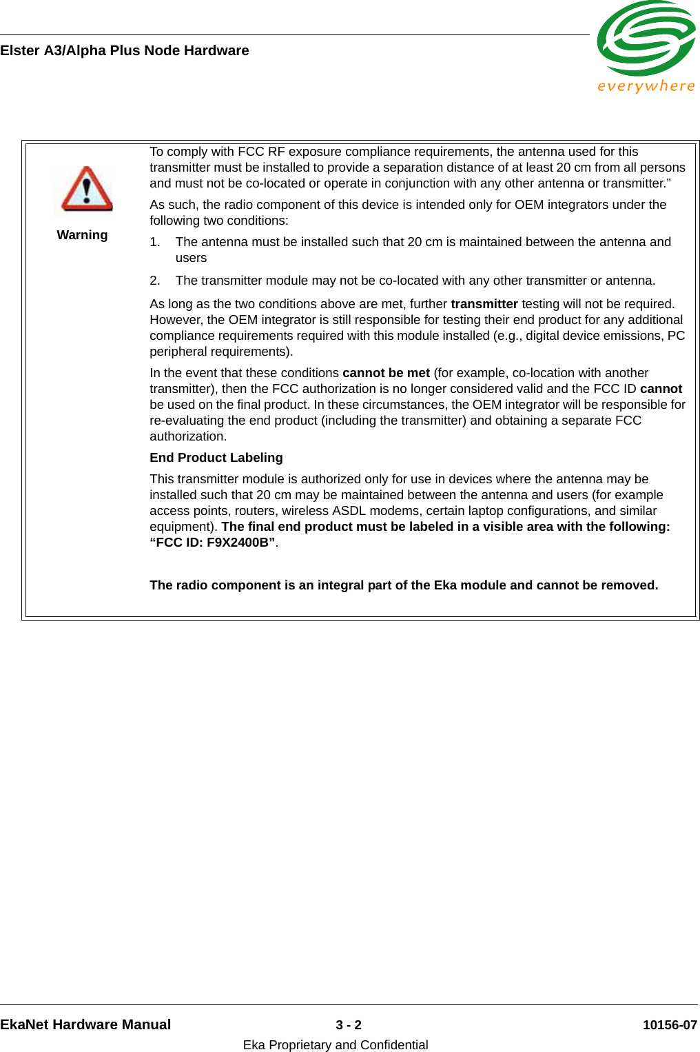 Elster A3/Alpha Plus Node HardwareEkaNet Hardware Manual 3 - 2 10156-07Eka Proprietary and ConfidentialWarningTo comply with FCC RF exposure compliance requirements, the antenna used for this transmitter must be installed to provide a separation distance of at least 20 cm from all persons and must not be co-located or operate in conjunction with any other antenna or transmitter.”As such, the radio component of this device is intended only for OEM integrators under the following two conditions:1. The antenna must be installed such that 20 cm is maintained between the antenna and users2. The transmitter module may not be co-located with any other transmitter or antenna. As long as the two conditions above are met, further transmitter testing will not be required. However, the OEM integrator is still responsible for testing their end product for any additional compliance requirements required with this module installed (e.g., digital device emissions, PC peripheral requirements).In the event that these conditions cannot be met (for example, co-location with another transmitter), then the FCC authorization is no longer considered valid and the FCC ID cannot be used on the final product. In these circumstances, the OEM integrator will be responsible for re-evaluating the end product (including the transmitter) and obtaining a separate FCC authorization.End Product LabelingThis transmitter module is authorized only for use in devices where the antenna may be installed such that 20 cm may be maintained between the antenna and users (for example access points, routers, wireless ASDL modems, certain laptop configurations, and similar equipment). The final end product must be labeled in a visible area with the following: “FCC ID: F9X2400B”.The radio component is an integral part of the Eka module and cannot be removed.