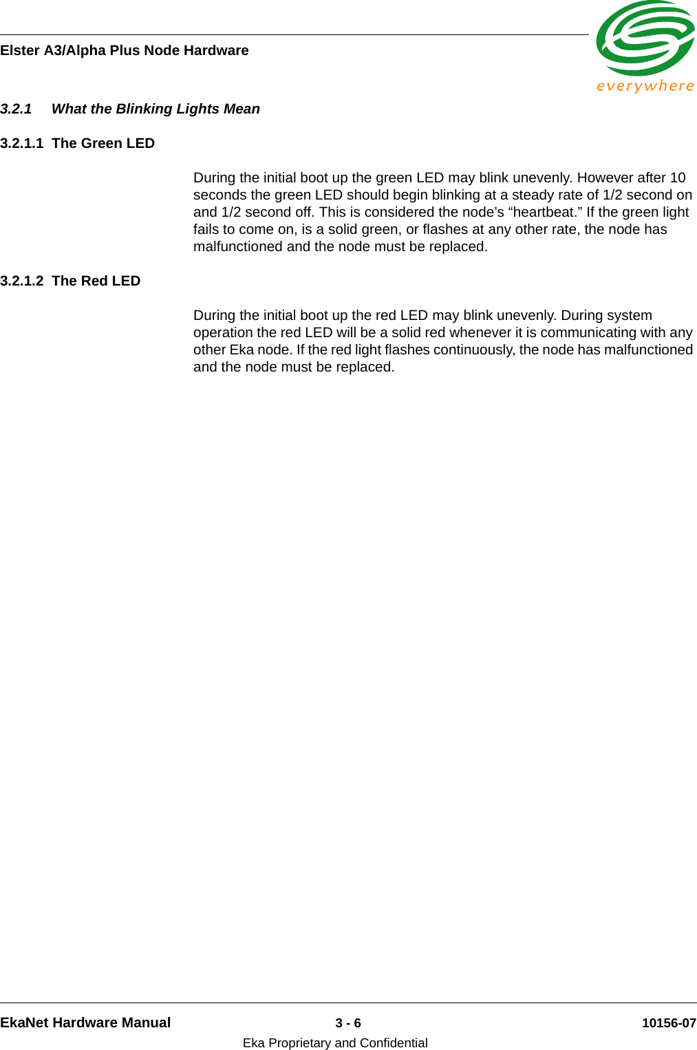 Elster A3/Alpha Plus Node HardwareEkaNet Hardware Manual 3 - 6 10156-07Eka Proprietary and Confidential3.2.1 What the Blinking Lights Mean3.2.1.1 The Green LEDDuring the initial boot up the green LED may blink unevenly. However after 10 seconds the green LED should begin blinking at a steady rate of 1/2 second on and 1/2 second off. This is considered the node’s “heartbeat.” If the green light fails to come on, is a solid green, or flashes at any other rate, the node has malfunctioned and the node must be replaced. 3.2.1.2 The Red LEDDuring the initial boot up the red LED may blink unevenly. During system operation the red LED will be a solid red whenever it is communicating with any other Eka node. If the red light flashes continuously, the node has malfunctioned and the node must be replaced. 