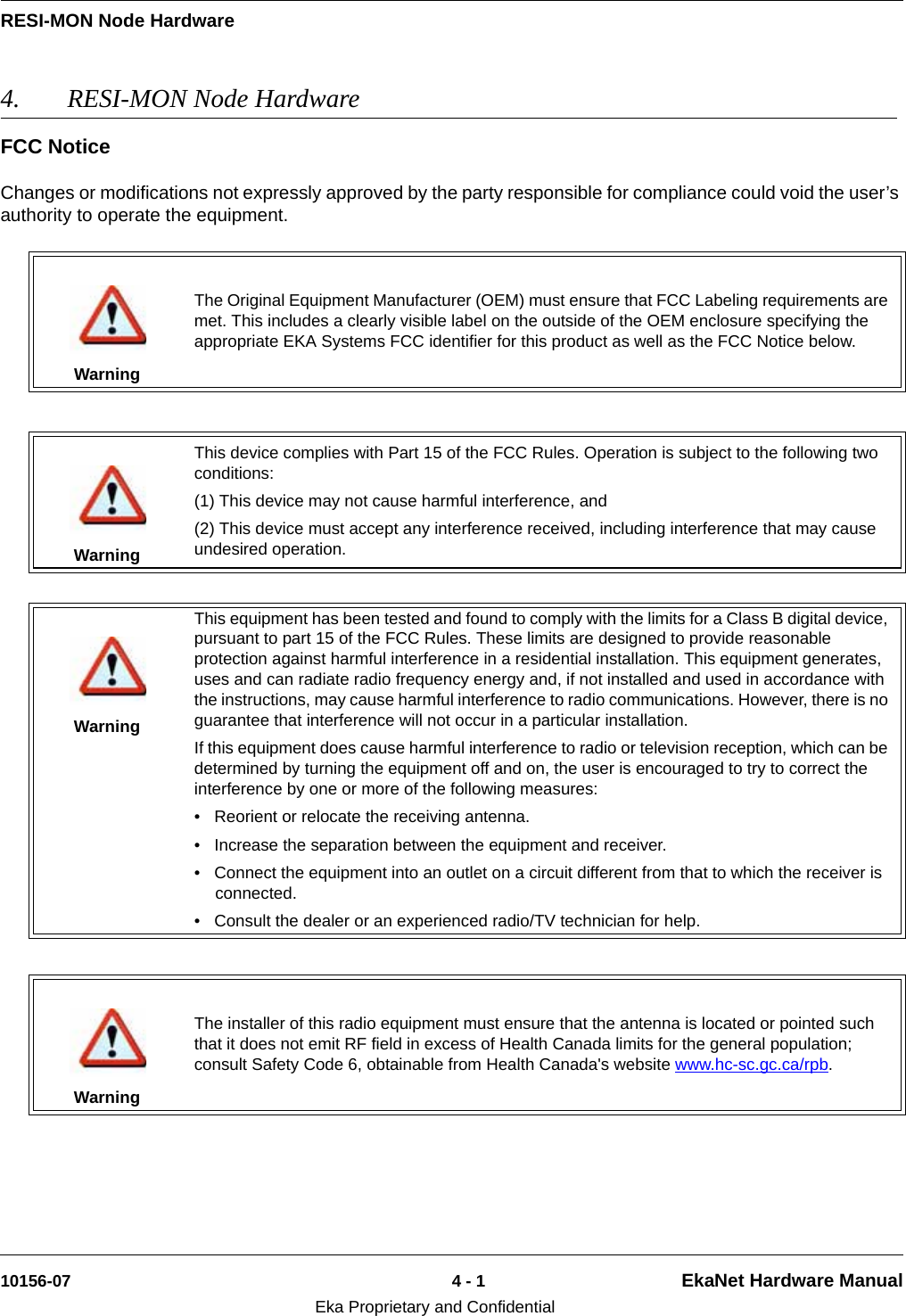 RESI-MON Node Hardware10156-07 4 - 1 EkaNet Hardware ManualEka Proprietary and Confidential4. RESI-MON Node Hardware FCC NoticeChanges or modifications not expressly approved by the party responsible for compliance could void the user’s authority to operate the equipment.WarningThe Original Equipment Manufacturer (OEM) must ensure that FCC Labeling requirements are met. This includes a clearly visible label on the outside of the OEM enclosure specifying the appropriate EKA Systems FCC identifier for this product as well as the FCC Notice below.WarningThis device complies with Part 15 of the FCC Rules. Operation is subject to the following two conditions:(1) This device may not cause harmful interference, and(2) This device must accept any interference received, including interference that may cause undesired operation.WarningThis equipment has been tested and found to comply with the limits for a Class B digital device, pursuant to part 15 of the FCC Rules. These limits are designed to provide reasonable protection against harmful interference in a residential installation. This equipment generates, uses and can radiate radio frequency energy and, if not installed and used in accordance with the instructions, may cause harmful interference to radio communications. However, there is no guarantee that interference will not occur in a particular installation. If this equipment does cause harmful interference to radio or television reception, which can be determined by turning the equipment off and on, the user is encouraged to try to correct the interference by one or more of the following measures:  • Reorient or relocate the receiving antenna. • Increase the separation between the equipment and receiver. • Connect the equipment into an outlet on a circuit different from that to which the receiver is connected. • Consult the dealer or an experienced radio/TV technician for help.WarningThe installer of this radio equipment must ensure that the antenna is located or pointed such that it does not emit RF field in excess of Health Canada limits for the general population; consult Safety Code 6, obtainable from Health Canada&apos;s website www.hc-sc.gc.ca/rpb. 