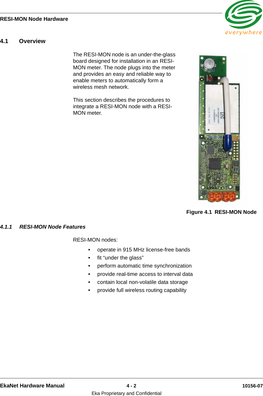 RESI-MON Node HardwareEkaNet Hardware Manual 4 - 2 10156-07Eka Proprietary and Confidential4.1 OverviewThe RESI-MON node is an under-the-glass board designed for installation in an RESI-MON meter. The node plugs into the meter and provides an easy and reliable way to enable meters to automatically form a wireless mesh network. This section describes the procedures to integrate a RESI-MON node with a RESI-MON meter.4.1.1 RESI-MON Node FeaturesRESI-MON nodes:•operate in 915 MHz license-free bands•fit “under the glass”•perform automatic time synchronization•provide real-time access to interval data•contain local non-volatile data storage•provide full wireless routing capabilityFigure 4.1 RESI-MON Node